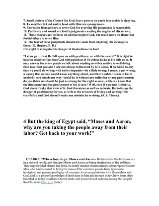 7. Small desires of the Church for God, leave powers on earth inexusable in denying.
8. To sacrifice to God and to feast with Him are synonymous.
9. Entreaties from powers to serve God for averting His judgments is reasonable.
10. Pestilence and sword are God’s judgments exacting the neglect of His service.
11. These plagues are incident on all that neglect God, but much more on them that
forbid others to serve Him.
12. The fear of these judgments should awe souls from slighting His message to
them. (G. Hughes, B. D.)
It is right to recognize the danger of disobedience to God
“Let us go . . . lest He fall upon us with pestilence, or with the sword.” It is right to
have in mind the fact that God will punish us if we refuse to do as He tells us to. It
may answer for other people to talk about needing no other motive to well doing
than love; but you and I are not always influenced by love alone. If we knew to-day
that we could do wrong with entire impunity--do a little wrong, I mean, a pet wrong,
a wrong that no one would know anything about, and that wouldn’t seem to harm
anybody very much any way--could do it without any suffering or any punishment;
do you think we should be just as strong for the right as now, while we know that
the disclosure and the punishment of sin is sure? Well, even if you and I think so,
God doesn’t take that view of it. God threatens as well as entreats. He holds up the
danger of punishment for sin, as welt as the rewards of loving and serving Him
trustfully; and God doesn’t make any mistake in so doing. (S. S. Times.)
4 But the king of Egypt said, “Moses and Aaron,
why are you taking the people away from their
labor? Get back to your work!”
CLARKE, "Wherefore do ye, Moses and Aaron - He hints that the Hebrews are
in a state of revolt, and charges Moses and Aaron as being ringleaders of the sedition.
This unprincipled charge has been, in nearly similar circumstances, often repeated since.
Men who have labored to bring the mass of the common people from ignorance,
irreligion, and general profligacy of manners, to an acquaintance with themselves and
God, and to a proper knowledge of their duty to him and to each other, have been often
branded as being disaffected to the state, and as movers of sedition among the people!
See Clarke on Exo_5:17 (note).
 