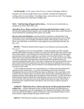 Let the people - ‫תפריעו‬ taphriu, from ‫פרע‬ para, to loose or disengage, which we
translate to let, from the Anglo-Saxon lettan, to hinder. Ye hinder the people from
working. Get ye to your burdens. “Let religion alone, and mind your work.” The language
not only of tyranny, but of the basest irreligion also.
GILL, "And the king of Egypt said to them,.... For he was not struck dumb, as
Artapanus (g), afore cited writer, says:
wherefore do ye, Moses and Aaron, let the people from their works? as they
did when they gathered them together, and wrought signs before them; which Pharaoh it
seems had heard of, and had got their names very readily:
get you unto your burdens; meaning not Moses and Aaron, ordering them to go
about their private and family business, but the people they represented, and on whose
account they came; and it is highly probable the elders of the people, at least some of
them, were with them, to whom these words might be more particularly directed. See
Exo_3:18.
HE RY, " Pharaoh's denial of their request is very barbarous and unreasonable,
Exo_5:4-9.
1. His suggestions were very unreasonable. (1.) That the people were idle, and that
therefore they talked of going to sacrifice. The cities they built for Pharaoh, and the other
fruit of their labours, were witnesses for them that they were not idle; yet he thus basely
misrepresents them, that he might have a pretence to increase their burdens. (2.) That
Moses and Aaron made them idle with vain words, Exo_5:9. God's words are here called
vain words; and those that called them to the best and most needful business are
accused of making them idle. Note, The malice of Satan has often represented the service
and worship of God as fit employment for those only that have nothing else to do, and
the business only of the idle; whereas indeed it is the indispensable duty of those that are
most busy in the world.
2. His resolutions hereupon were most barbarous. (1.) Moses and Aaron themselves
must get to their burdens (Exo_5:4); they are Israelites, and, however God had
distinguished them from the rest, Pharaoh makes no difference: they must share in the
common slavery of their nation. Persecutors have always taken a particular pleasure in
putting contempt and hardship upon the ministers of the churches. (2.) The usual tale of
bricks must be exacted, without the usual allowance of straw to mix with the clay, or to
burn the bricks with, that thus more work might be laid upon the men, which if they
performed, they would be broken with labour; and, if not, they would be exposed to
punishment.
JAMISO , "Wherefore do ye, Moses and Aaron, let the people from their
works? etc. — Without taking any notice of what they had said, he treated them as
ambitious demagogues, who were appealing to the superstitious feelings of the people,
to stir up sedition and diffuse a spirit of discontent, which spreading through so vast a
body of slaves, might endanger the peace of the country.
K&D 4-5, "But Pharaoh would hear nothing of any worship. He believed that the
 