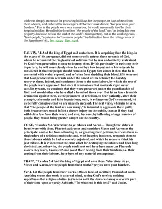 wish was simply an excuse for procuring holidays for the people, or days of rest from
their labours, and ordered the messengers off to their slave duties: “Get you unto your
burdens.” For as the people were very numerous, he would necessarily lose by their
keeping holiday. He called the Israelites “the people of the land,” not “as being his own
property, because he was the lord of the land” (Baumgarten), but as the working class,
“land-people,” equivalent to “common people,” in distinction from the ruling castes of
the Egyptians (vid., Jer_52:25 : Eze_7:27).
CALVI , "4.And the king of Egypt said unto them. It is surprising that the king, in
the excess of his arrogance, did not more cruelly entreat these servants of God,
whom he accounted the ringleaders of sedition. But he was undoubtedly restrained
by God from proceeding at once to destroy them. By his pertinacity in resisting their
departure, he will more clearly shew by and bye how important to his interests he
considered it that the people should remain in Egypt; how comes it then that he is
contented with verbal reproof, and refrains from shedding their blood, if it were not
that God protected his servants under the shield of His defense? He harshly
reproves them, indeed, and condemns them to the same labors, by which the rest of
the people were oppressed; but since it is notorious that moderate rigor never
satisfies tyrants, we conclude that they were preserved under the guardianship of
God, and would otherwise have died a hundred times over. But let us learn from his
accusation against them, as the promoters of rebellion, to bear patiently, after their
example, calumnies and false imputations; only, in reliance on God’s command, let
us be fully conscious that we are unjustly accused. The next verse, wherein he says,
that “the people of the land are now many,” is intended to aggravate their guilt;
both because they would inflict a deeper injury on the public, than as if they had
withheld a few from their work; and also, because, by inflaming a large number of
people, they would bring greater danger on the country.
COKE, "Exodus 5:4. Wherefore do ye, Moses and Aaron— Though the elders of
Israel were with them, Pharaoh addresses and considers Moses and Aaron as the
principals: and so far from attending to, or granting their petition, he treats them as
ringleaders of a seditious multitude; and, with haughty insolence, remands them to
those labours which he had so severely enjoined, and which he seems to think his
just tribute. It is evident that the cruel edict for destroying the infants had been long
abolished; as, otherwise, the people could not well have been many, as Pharaoh
asserts they were, Exodus 5:5 nor could their resting from their burdens, i.e. their
ceasing from their labours, have been of any material consequence.
TRAPP, "Exodus 5:4 And the king of Egypt said unto them, Wherefore do ye,
Moses and Aaron, let the people from their works? get you unto your burdens.
Ver 4. Let the people from their works.] Moses talks of sacrifice; Pharaoh of work.
Anything seems due work to a carnal mind, saving God’s service; nothing
superfluous but religious duties. (a) Seneca saith the Jews cast away a seventh part
of their time upon a weekly Sabbath. "To what end is this loss?" said Judas.
 