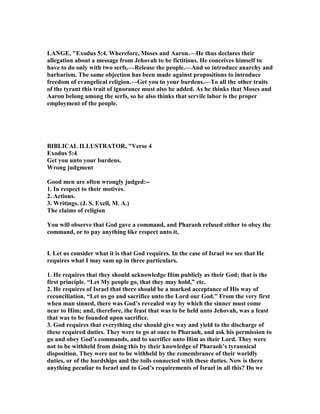 LA GE, "Exodus 5:4. Wherefore, Moses and Aaron.—He thus declares their
allegation about a message from Jehovah to be fictitious. He conceives himself to
have to do only with two serfs.—Release the people.—And so introduce anarchy and
barbarism. The same objection has been made against propositions to introduce
freedom of evangelical religion.—Get you to your burdens.—To all the other traits
of the tyrant this trait of ignorance must also be added. As he thinks that Moses and
Aaron belong among the serfs, so he also thinks that servile labor is the proper
employment of the people.
BIBLICAL ILLUSTRATOR, "Verse 4
Exodus 5:4
Get you unto your burdens.
Wrong judgment
Good men are often wrongly judged:--
1. In respect to their motives.
2. Actions.
3. Writings. (J. S. Exell, M. A.)
The claims of religion
You will observe that God gave a command, and Pharaoh refused either to obey the
command, or to pay anything like respect unto it,
I. Let us consider what it is that God requires. In the case of Israel we see that He
requires what I may sum up in three particulars.
1. He requires that they should acknowledge Him publicly as their God; that is the
first principle. “Let My people go, that they may hold,” etc.
2. He requires of Israel that there should be a marked acceptance of His way of
reconciliation. “Let us go and sacrifice unto the Lord our God.” From the very first
when man sinned, there was God’s revealed way by which the sinner must come
near to Him; and, therefore, the feast that was to be held unto Jehovah, was a feast
that was to be founded upon sacrifice.
3. God requires that everything else should give way and yield to the discharge of
these required duties. They were to go at once to Pharaoh, and ask his permission to
go and obey God’s commands, and to sacrifice unto Him as their Lord. They were
not to be withheld from doing this by their knowledge of Pharaoh’s tyrannical
disposition. They were not to be withheld by the remembrance of their worldly
duties, or of the hardships and the toils connected with these duties. ow is there
anything peculiar to Israel and to God’s requirements of Israel in all this? Do we
 