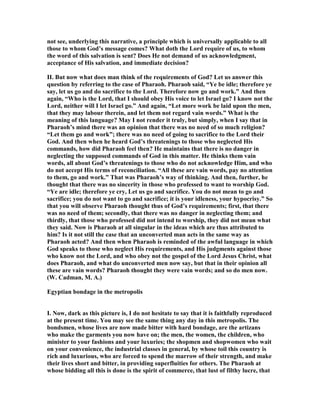 not see, underlying this narrative, a principle which is universally applicable to all
those to whom God’s message comes? What doth the Lord require of us, to whom
the word of this salvation is sent? Does He not demand of us acknowledgment,
acceptance of His salvation, and immediate decision?
II. But now what does man think of the requirements of God? Let us answer this
question by referring to the case of Pharaoh. Pharaoh said, “Ye be idle; therefore ye
say, let us go and do sacrifice to the Lord. Therefore now go and work.” And then
again, “Who is the Lord, that I should obey His voice to let Israel go? I know not the
Lord, neither will I let Israel go.” And again, “Let more work be laid upon the men,
that they may labour therein, and let them not regard vain words.” What is the
meaning of this language? May I not render it truly, but simply, when I say that in
Pharaoh’s mind there was an opinion that there was no need of so much religion?
“Let them go and work”; there was no need of going to sacrifice to the Lord their
God. And then when he heard God’s threatenings to those who neglected His
commands, how did Pharaoh feel then? He maintains that there is no danger in
neglecting the supposed commands of God in this matter. He thinks them vain
words, all about God’s threatenings to those who do not acknowledge Him, and who
do not accept His terms of reconciliation. “All these are vain words, pay no attention
to them, go and work.” That was Pharaoh’s way of thinking. And then, further, he
thought that there was no sincerity in those who professed to want to worship God.
“Ye are idle; therefore ye cry, Let us go and sacrifice. You do not mean to go and
sacrifice; you do not want to go and sacrifice; it is your idleness, your hypocrisy.” So
that you will observe Pharaoh thought thus of God’s requirements; first, that there
was no need of them; secondly, that there was no danger in neglecting them; and
thirdly, that those who professed did not intend to worship, they did not mean what
they said. ow is Pharaoh at all singular in the ideas which are thus attributed to
him? Is it not still the case that an unconverted man acts in the same way as
Pharaoh acted? And then when Pharaoh is reminded of the awful language in which
God speaks to those who neglect His requirements, and His judgments against those
who know not the Lord, and who obey not the gospel of the Lord Jesus Christ, what
does Pharaoh, and what do unconverted men now say, but that in their opinion all
these are vain words? Pharaoh thought they were vain words; and so do men now.
(W. Cadman, M. A.)
Egyptian bondage in the metropolis
I. ow, dark as this picture is, I do not hesitate to say that it is faithfully reproduced
at the present time. You may see the same thing any day in this metropolis. The
bondsmen, whose lives are now made bitter with hard bondage, are the artizans
who make the garments you now have on; the men, the women, the children, who
minister to your fashions and your luxuries; the shopmen and shopwomen who wait
on your convenience, the industrial classes in general, by whose toil this country is
rich and luxurious, who are forced to spend the marrow of their strength, and make
their lives short and bitter, in providing superfluities for others. The Pharaoh at
whose bidding all this is done is the spirit of commerce, that lust of filthy lucre, that
 