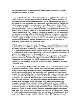 morbid and unbridled zeal of competition, which reigns supreme over so large a
portion of the world of business.
II. Let us therefore inquire whether any remedy can be applied to these great and
sore evils? Can we individually or collectively do anything towards delivering our
brethren from these oppressions and wrongs? ow, it appears to me that there is
but one perfect and thorough remedy, and that is the dethronement of the Pharaoh
who tyrannizes so cruelly over his subjects; I mean the overthrow of that vicious
commercial spirit which has enslaved the great mass of the public. If this were done,
if every one traded in a fair and legitimate manner, if every one dealt by others as he
would wish to be dealt by himself, if no one entered into the arena of dishonest and
ruinous competition, if every employer were as determined to give fair wages to his
workpeople, as to secure a fair profit to himself; if these principles were universal,
then oppressions would cease in our midst, and our courts and alleys would be the
abodes of happiness. But this is not to be yet. The evil and the good will be mingled
together until the harvest, which is the end of the world. We can only hope at
present for improvements and palliatives. ow--
1. With respect to shopkeepers, much evil might be remedied if all the members of
each several trade would meet together and bind themselves by a mutual covenant
not to keep their shops open beyond a certain reasonable hour.
2. To shop-assistants and operatives, I would suggest that the members of each trade
or establishment might with great ]propriety express their opinions on the subject in
a manly and temperate spirit to their employers.
3. And now to the large class of persons who are ordinary purchasers--the public in
general--I would say, it is in supplying your wants or conveniences, that all this
competition, and oppression, and cruelty is engendered. Much good might be
effected by a determination on the part of purchasers never to buy after a certain
reasonable hour.
III. The restricting of the hours of labour. Within just and reasonable limits would
be the cause of immense benefit not only to the labouring man, but to all classes. I
believe that the employers would be gainers even in a money point of view by the
improvements now advocated. The men would work with more spirit and energy,
because they would feel that they were men, because they would be in a much higher
physical condition than when they were overtasked; they would labour with more
cheerfulness and good will; the work would be done more skilfully, because with
more sustained attention. There would be less drunkenness amongst the men,
because in the intervals of labour they would feel less exhausted and have less
craving for stimulus. Then, again, the public would be gainers. They would be
better served; articles of commerce would not be cheaper possibly, but they would
be better in quality, and therefore really cheaper in the end. Moreover, the country
would be a gainer, by having a strong, energetic, and numerous race of labouring
men, in the stead of thy present pale, jaded, and dyspeptic race. Lastly, the Church
of Christ would gain many members. There is scarcely any greater hindrance to the
progress of religion amongst our industrial classes than this Egyptian system of
 