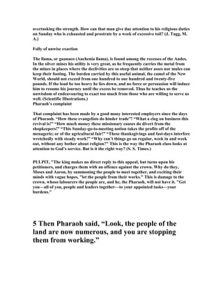 overtasking the strength. How can that man give due attention to his religious duties
on Sunday who is exhausted and prostrate by a week of excessive toil? (J. Tagg, M.
A.)
Folly of unwise exaction
The llama, or guanaco (Auchenia llama), is found among the recesses of the Andes.
In the silver mines his utility is very great, as he frequently carries the metal from
the mines in places where the declivities are so steep that neither asses nor mules can
keep their footing. The burden carried by this useful animal, the camel of the ew
World, should not exceed from one hundred to one hundred and twenty-five
pounds. If the load be too heavy he lies down, and no force or persuasion will induce
him to resume his journey until the excess be removed. Thus he teaches us the
uuwisdom of endeavouring to exact too much from those who are willing to serve us
well. (Scientific Illustrations.)
Pharaoh’s complaint
That complaint has been made by a good many interested employers since the days
of Pharaoh. “How these evangelists do hinder trade”! “What a clog on business this
revival is!” “How much money these missionary causes do divert from the
shopkeepers!” “This Sunday-go-to-meeting notion takes the profits off of the
menagerie; or of the agricultural fair!” “These thanksgivings and fast-days interfere
wretchedly with steady work!” “Why can’t things go on regular, week in and week
out, without any bother about religion?” This is the way the Pharaoh class looks at
attention to God’s service. But is it the right way? (S. S. Times.)
PULPIT, "The king makes no direct reply to this appeal, but turns upon his
petitioners, and charges them with an offence against the crown. Why do they,
Moses and Aaron, by summoning the people to meet together, and exciting their
minds with vague hopes, "let the people from their works." This is damage to the
crown, whoso labourers the people are, and he, the Pharaoh, will not have it. "Get
you—all of you, people and leaders together—to your appointed tasks—your
burdens."
5 Then Pharaoh said, “Look, the people of the
land are now numerous, and you are stopping
them from working.”
 