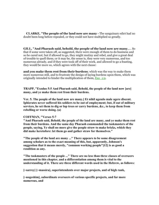 CLARKE, "The people of the land now are many - The sanguinary edict had no
doubt been long before repealed, or they could not have multiplied so greatly.
GILL, "And Pharaoh said, behold, the people of the land now are many,.... So
that if some were taken off, as suggested, there were enough of them to do business and
so he cared not; but if allowed to go, they might mutiny and rebel, and give a great deal
of trouble to quell them; or it may be, the sense is, they were very numerous, and too
numerous already, and if they were took off of their work, and allowed to go a feasting,
they would be more so, which agrees with the next clause:
and you make them rest from their burdens; which was the way to make them
more numerous still, and to frustrate the design of laying burdens upon them, which was
originally intended to hinder the multiplication of them, Exo_1:9.
TRAPP, "Exodus 5:5 And Pharaoh said, Behold, the people of the land now [are]
many, and ye make them rest from their burdens.
Ver. 5. The people of the land now are many.] Et nihil agendo male agere discent.
Iphicrates never suffered his soldiers to be out of employment; but, if out of military
services, he set them to dig or lop trees or carry burdens, &c., to keep them from
rebelling or worse doing. (a)
COFFMA , "Verses 5-7
"And Pharaoh said, Behold, the people of the land are many, and ye make them rest
from their burdens. And the same day Pharaoh commanded the taskmasters of the
people, saying, Ye shall no more give the people straw to make bricks, which they
did make heretofore: let them go and gather straw for themselves."
"The people of the land are many ..." There appears to be some disagreement
among scholars as to the exact meaning of this, but, apparently, Johnson's
suggestion that it means merely, "common working people"[12] is as good a
rendition as any.
"The taskmasters of the people ..." There are no less than three classes of overseers
mentioned in this chapter, and a differentiation among them is vital to the
understanding of it. There are three different words used in the Hebrew, as follows:
[~sarrey] [~massira], superintendents over major projects, and of high rank,
[~nogeshim], subordinate overseers of various specific projects, and far more
numerous, and
 