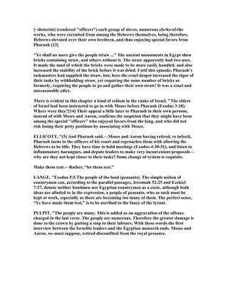 [~shoterim] (rendered "officers") each group of slaves, numerous clerks-of-the
works, who were recruited from among the Hebrews themselves, being therefore,
Hebrews elevated over their own brethren, and thus enjoying special favors from
Pharaoh.[13]
"Ye shall no more give the people straw ..." The ancient monuments in Egypt show
bricks containing straw, and others without it. The straw apparently had two uses.
It made the mud of which the bricks were made to be more easily handled, and also
increased the stability of the brick before it was dried. Until this episode, Pharaoh's
taskmasters had supplied the straw, but, here the cruel despot increased the rigor of
their tasks by withholding straw, yet requiring the same number of bricks as
formerly, requiring the people to go and gather their own straw! It was a cruel and
unreasonable edict.
There is evident in this chapter a kind of schism in the ranks of Israel. "The elders
of Israel had been instructed to go in with Moses before Pharaoh (Exodus 3:18).
Where were they?[14] Their appeal a little later to Pharaoh in their own persons,
instead of with Moses and Aaron, confirms the suspicion that they might have been
among the special "officers" who enjoyed favors from the king, and who did not
risk losing their petty positions by associating with Moses.
ELLICOTT, "(5) And Pharaoh said.—Moses and Aaron having retired, re infectâ,
Pharaoh turns to the officers of his court and reproaches them with allowing the
Hebrews to be idle. They have time to hold meetings (Exodus 4:30-31), and listen to
inflammatory harangues, and depute leaders to make very inconvenient proposals—
why are they not kept closer to their tasks? Some change of system is requisite.
Make them rest.—Rather, “let them rest.”
LA GE, "Exodus 5:5.The people of the land (peasants). The simple notion of
countrymen can, according to the parallel passages, Jeremiah 52:25 and Ezekiel
7:27, denote neither bondmen nor Egyptian countrymen as a caste, although both
ideas are alluded to in the expression, a people of peasants, who as such must be
kept at work, especially as there are becoming too many of them. The perfect sense,
“Ye have made them rest,” is to be ascribed to the fancy of the tyrant.
PULPIT, "The people are many. This is added as an aggravation of the offence
charged in the last verse. The people are numerous. Therefore the greater damage is
done to the crown by putting a stop to their labours. With these words the first
interview between the Israelite leaders and the Egyptian monarch ends. Moses and
Aaron, we must suppose, retired discomfited from the royal presence.
 