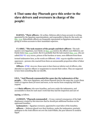 6 That same day Pharaoh gave this order to the
slave drivers and overseers in charge of the
people:
BAR ES, "Their officers - Or scribes. Hebrews able to keep accounts in writing,
appointed by the Egyptian superintendents, and responsible to them for the work; see
Exo_5:14. Subordinate officers are frequently represented on Egyptian monuments,
giving in written accounts to their immediate superiors.
CLARKE, "The task-masters of the people and their officers - The task-
masters were Egyptians, (see Clarke on Exo_1:11 (note)), the officers were Hebrews; see
Clarke below Exo_5:14 (note). But it is probable that the task-masters Exo_1:11, who are
called ‫מסים‬ ‫שרי‬ sarey missim, princes of the burdens or taxes, were different from those
termed taskmasters here, as the words are different; ‫נגשים‬ nogesim signifies exactors or
oppressors - persons who exacted from them an unreasonable proportion either of labor
or money.
Officers - ‫שטרים‬ shoterim; those seem to have been an inferior sort of officers, who
attended on superior officers or magistrates to execute their orders. They are supposed
to have been something like our sheriffs.
GILL, "And Pharaoh commanded the same day the taskmasters of the
people,.... Who were Egyptians, and whom Pharaoh sent for the same day, to give them
orders to oppress them yet more and more, so far was he from complying with their
request:
and their officers; who were Israelites, and were under the taskmasters, and
accountable to them for each man's work that they had the inspection and care of:
saying, as follows.
JAMISO , "Pharaoh commanded — It was a natural consequence of the high
displeasure created by this interview that he should put additional burdens on the
oppressed Israelites.
taskmasters — Egyptian overseers, appointed to exact labor of the Israelites.
officers — Hebrews placed over their brethren, under the taskmasters, precisely
analogous to the Arab officers set over the Arab Fellahs, the poor laborers in modern
Egypt.
 