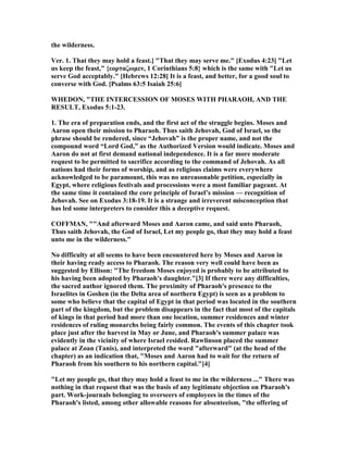 the wilderness.
Ver. 1. That they may hold a feast.] "That they may serve me." [Exodus 4:23] "Let
us keep the feast," {εορταζωµεν, 1 Corinthians 5:8} which is the same with "Let us
serve God acceptably." [Hebrews 12:28] It is a feast, and better, for a good soul to
converse with God. [Psalms 63:5 Isaiah 25:6]
WHEDO , "THE I TERCESSIO OF MOSES WITH PHARAOH, A D THE
RESULT, Exodus 5:1-23.
1. The era of preparation ends, and the first act of the struggle begins. Moses and
Aaron open their mission to Pharaoh. Thus saith Jehovah, God of Israel, so the
phrase should be rendered, since “Jehovah” is the proper name, and not the
compound word “Lord God,” as the Authorized Version would indicate. Moses and
Aaron do not at first demand national independence. It is a far more moderate
request to be permitted to sacrifice according to the command of Jehovah. As all
nations had their forms of worship, and as religious claims were everywhere
acknowledged to be paramount, this was no unreasonable petition, especially in
Egypt, where religious festivals and processions were a most familiar pageant. At
the same time it contained the core principle of Israel’s mission — recognition of
Jehovah. See on Exodus 3:18-19. It is a strange and irreverent misconception that
has led some interpreters to consider this a deceptive request.
COFFMA , ""And afterward Moses and Aaron came, and said unto Pharaoh,
Thus saith Jehovah, the God of Israel, Let my people go, that they may hold a feast
unto me in the wilderness."
o difficulty at all seems to have been encountered here by Moses and Aaron in
their having ready access to Pharaoh. The reason very well could have been as
suggested by Ellison: "The freedom Moses enjoyed is probably to be attributed to
his having been adopted by Pharaoh's daughter."[3] If there were any difficulties,
the sacred author ignored them. The proximity of Pharaoh's presence to the
Israelites in Goshen (in the Delta area of northern Egypt) is seen as a problem to
some who believe that the capital of Egypt in that period was located in the southern
part of the kingdom, but the problem disappears in the fact that most of the capitals
of kings in that period had more than one location, summer residences and winter
residences of ruling monarchs being fairly common. The events of this chapter took
place just after the harvest in May or June, and Pharaoh's summer palace was
evidently in the vicinity of where Israel resided. Rawlinson placed the summer
palace at Zoan (Tanis), and interpreted the word "afterward" (at the head of the
chapter) as an indication that, "Moses and Aaron had to wait for the return of
Pharaoh from his southern to his northern capital."[4]
"Let my people go, that they may hold a feast to me in the wilderness ..." There was
nothing in that request that was the basis of any legitimate objection on Pharaoh's
part. Work-journals belonging to overseers of employees in the times of the
Pharaoh's listed, among other allowable reasons for absenteeism, "the offering of
 
