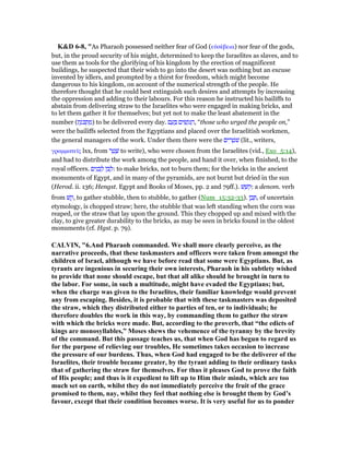 K&D 6-8, "As Pharaoh possessed neither fear of God (εᆒσέβεια) nor fear of the gods,
but, in the proud security of his might, determined to keep the Israelites as slaves, and to
use them as tools for the glorifying of his kingdom by the erection of magnificent
buildings, he suspected that their wish to go into the desert was nothing but an excuse
invented by idlers, and prompted by a thirst for freedom, which might become
dangerous to his kingdom, on account of the numerical strength of the people. He
therefore thought that he could best extinguish such desires and attempts by increasing
the oppression and adding to their labours. For this reason he instructed his bailiffs to
abstain from delivering straw to the Israelites who were engaged in making bricks, and
to let them gather it for themselves; but yet not to make the least abatement in the
number (‫ת‬ֶ‫ּנ‬ⅴ ְ‫ת‬ ַ‫)מ‬ to be delivered every day. ‫ם‬ ָ‫ע‬ ָ ‫ים‬ ִ‫שׂ‬ְ‫ּג‬ ַ‫,ה‬ “those who urged the people on,”
were the bailiffs selected from the Egyptians and placed over the Israelitish workmen,
the general managers of the work. Under them there were the ‫ים‬ ִ‫ר‬ ְ‫ּט‬‫שׁ‬ (lit., writers,
γραµµατεሏς lxx, from ‫ר‬ ַ‫ט‬ ָ‫שׁ‬ to write), who were chosen from the Israelites (vid., Exo_5:14),
and had to distribute the work among the people, and hand it over, when finished, to the
royal officers. ‫ים‬ִ‫נ‬ ֵ‫ב‬ ְ‫ל‬ ‫ּן‬‫ב‬ ְ‫:ל‬ to make bricks, not to burn them; for the bricks in the ancient
monuments of Egypt, and in many of the pyramids, are not burnt but dried in the sun
(Herod. ii. 136; Hengst. Egypt and Books of Moses, pp. 2 and 79ff.). ‫שׁ‬ ֵ‫:קשׁ‬ a denom. verb
from ‫שׁ‬ ַ‫,ק‬ to gather stubble, then to stubble, to gather (Num_15:32-33). ‫ן‬ ֶ‫ב‬ ֶ , of uncertain
etymology, is chopped straw; here, the stubble that was left standing when the corn was
reaped, or the straw that lay upon the ground. This they chopped up and mixed with the
clay, to give greater durability to the bricks, as may be seen in bricks found in the oldest
monuments (cf. Hgst. p. 79).
CALVI , "6.And Pharaoh commanded. We shall more clearly perceive, as the
narrative proceeds, that these taskmasters and officers were taken from amongst the
children of Israel, although we have before read that some were Egyptians. But, as
tyrants are ingenious in securing their own interests, Pharaoh in his subtlety wished
to provide that none should escape, but that all alike should be brought in turn to
the labor. For some, in such a multitude, might have evaded the Egyptians; but,
when the charge was given to the Israelites, their familiar knowledge would prevent
any from escaping. Besides, it is probable that with these taskmasters was deposited
the straw, which they distributed either to parties of ten, or to individuals; he
therefore doubles the work in this way, by commanding them to gather the straw
with which the bricks were made. But, according to the proverb, that “the edicts of
kings are monosyllables,” Moses shews the vehemence of the tyranny by the brevity
of the command. But this passage teaches us, that when God has begun to regard us
for the purpose of relieving our troubles, He sometimes takes occasion to increase
the pressure of our burdens. Thus, when God had engaged to be the deliverer of the
Israelites, their trouble became greater, by the tyrant adding to their ordinary tasks
that of gathering the straw for themselves. For thus it pleases God to prove the faith
of His people; and thus is it expedient to lift up to Him their minds, which are too
much set on earth, whilst they do not immediately perceive the fruit of the grace
promised to them, nay, whilst they feel that nothing else is brought them by God’s
favour, except that their condition becomes worse. It is very useful for us to ponder
 