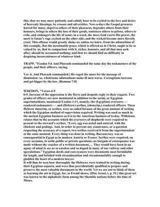 this, that we may more patiently and calmly bear to be excited to the love and desire
of heavenly blessings, by crosses and adversities. ow-a-days the Gospel procures
hatred for many, deprives others of their pleasures, degrades others from their
honours, brings to others the loss of their goods, sentences others to prison, others to
exile, and endangers the life of some; in a word, the more God exerts His power, the
more is Satan’s rage excited on the other side, and the wicked become more fiercely
cruel. This offense would greatly shake us, unless we knew, from the admonition of
this example, that the inestimable grace, which is offered us in Christ, ought to be so
valued by us, that in comparison with it, riches, honours, and all that men seek
after, should be accounted nothing; and that we should find no difficulty in
despising inconveniences of whatever kind.
TRAPP, "Exodus 5:6 And Pharaoh commanded the same day the taskmasters of the
people, and their officers, saying,
Ver. 6. And Pharaoh commanded.] He raged the more for the message of
dismission: so, wholesome admonitions make ill men worse. Corruptions increase
and get bigger by the law. [Romans 7:8]
WHEDO , "Verses 6-9
6-9. Increase of the oppression is the fierce and despotic reply to their request. Two
grades of officers are now mentioned in addition to the sarim, or Egyptian
superintendents, mentioned Exodus 1:11, namely, the (Egyptian) overseers —
rendered taskmasters — and (Hebrew) scribes, (shoterim,) rendered officers. These
Hebrew shoterim, or scribes, were so called because of the great amount of writing
which the Egyptian method of supervision required. Writing was used as much in
the ancient Egyptian business as it is in the American business of to-day. Wilkinson
relates that in the accounts which the overseers of shepherds were required to
present to the steward’s scribes, “Every egg was noted and entered, with the
chickens and goslings. And, in order to prevent any connivance, or a question
respecting the accuracy of a report, two scribes received it from the superintendent
at the same moment. Every thing was done in writing. Bureaucracy was as
consequential in Egypt as in modern Austria or France. Scribes were required, on
every occasion, to settle public or private questions; no bargain of consequence was
made without the voucher of a written document.… They would have been in an
agony of mind to see us so careless and so duped in many of our railway and other
speculations.” Egyptian deeds and conveyances were documents most formidable
for length, and bristled with circumlocution and circumstantiality enough to
gladden the heart of a modern lawyer.
It will thus be seen how thoroughly the Hebrews were trained in writing during
their Egyptian sojourn, and were thus providentially qualified to prepare and
preserve the most valuable documents in the world. Yet we are not to think of them
as learning the art in Egypt, for, as Ewald shows, (Hist. Israel, i, p. 51,) this great art
was known in the alphabetic form among the Shemitic nations before the time of
Moses.
 