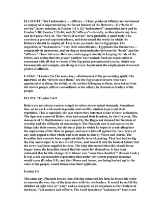 ELLICOTT, "(6) Taskmasters . . . officers.—Three grades of officials are mentioned
as employed in superintending the forced labours of the Hebrews—(1) “lords of
service” (sarey massim), in Exodus 1:11; (2) “taskmasters” (nogeshim), here and in
Exodus 5:10; Exodus 5:13-14; and (3) “officers”—literally, scribes (shoterim), here
and in Exodus 5:11-21. The “lords of service” were probably a small body who
exercised a general superintendence, and determined the works in which the
Hebrews should be employed. They were, no doubt, native Egyptians. The
nogeshim, or “taskmasters,” were their subordinates—Egyptians like themselves—
comparatively numerous, and serving as intermediaries between the “lords” and the
“officers.” These last were Hebrews, and engaged mainly in keeping the tale of the
bricks, and seeing that the proper number was reached. Such an organisation is
consonant with all that we know of the Egyptian governmental system, which was
bureaucratic and complex, involving in every department the employment of several
grades of officials.
LA GE, "Exodus 5:6.The same day.—Restlessness of the persecuting spirit. The
‫ָם‬‫ע‬ָ‫בּ‬ ‫ים‬ ִ‫ְשׂ‬‫ג‬ֹ ‫,נ‬ or the “drivers over them,” are the Egyptian overseers who were
appointed over them; the ‫ים‬ ִ‫ר‬ְ‫ֹט‬ ‫,שׁ‬ or the scribes belonging to them, were taken from
the Jewish people, officers subordinate to the others, in themselves leaders of the
people.
PULPIT, "Exodus 5:6-9
Rulers are not always content simply to refuse inconvenient demands. Sometimes
they set to work with much ingenuity and worldly wisdom to prevent their
repetition. This is especially the case where they entertain a fear of their petitioners.
The Spartans removed Helots, who had earned their freedom, by the Crypteia. The
massacre of St. Bartholomew was caused by the Huguenot demand for freedom of
worship and the difficulty of repressing it. The Pharaoh now is not content to let
things take their course, but devises a plan by which he hopes to crush altogether
the aspirations of the Hebrew people, and secure himself against the recurrence of
any such appeal as that which had been made to him by Moses and Aaron. The
Israelites had recently been employed chiefly in brickmaking. They had had to dig
the clay and temper it, to mix it with straw, and mould it into the form of bricks; but
the straw had been supplied to them. The king determined that this should be no
longer done; the Israelites should find the straw for themselves. It has been
estimated that by this change their labour was "more than doubled." (Canon Cook.)
It was a not unreasonable expectation that under this system popular meetings
would cease (Exodus 5:9); and that Moses and Aaron, not being backed up by the
voice of the people, would discontinue their agitation.
Exodus 5:6
The same day. Pharaoh lost no time. Having conceived his idea, he issued his order
at once-on the very day of the interview with the two leaders. It would be well if the
children of light were as "wise" and as energetic on all occasions as the children of
darkness. Taskmasters and officers. The word translated "taskmaster" here is not
 