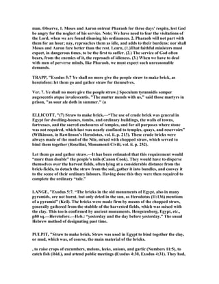 man. Observe, 1. Moses and Aaron entreat Pharaoh for three days' respite, lest God
be angry for the neglect of his service. ote; We have need to fear the visitations of
the Lord, when we are found disusing his ordinances. 2. Pharaoh will not part with
them for an hour; nay, reproaches them as idle, and adds to their burdens: nor shall
Moses and Aaron fare better than the rest. Learn, (1.)That faithful ministers must
expect, in dangerous times, to be the first to suffer. (2.) The service of God often
bears, from the enemies of it, the reproach of idleness. (3.) When we have to deal
with men of perverse minds, like Pharaoh, we must expect such unreasonable
demands.
TRAPP, "Exodus 5:7 Ye shall no more give the people straw to make brick, as
heretofore: let them go and gather straw for themselves.
Ver. 7. Ye shall no more give the people straw.] Speculum tyrannidis semper
augescentis atque invalescentis. "The matter mends with us," said those martyrs in
prison, "as sour ale doth in summer." (a
ELLICOTT, "(7) Straw to make brick.—“The use of crude brick was general in
Egypt for dwelling-houses, tombs, and ordinary buildings, the walls of towns,
fortresses, and the sacred enclosures of temples, and for all purposes where stone
was not required, which last was nearly confined to temples, quays, and reservoirs”
(Wilkinson, in Rawlinson’s Herodotus, vol. ii. p. 213). These crude bricks were
always made of the mud of the ile, mixed with chopped straw, which served to
bind them together (Rosellini, Monumenti Civili, vol. ii. p. 252).
Let them go and gather straw.—It has been estimated that this requirement would
“more than double” the people’s toils (Canon Cook). They would have to disperse
themselves over the harvest fields, often lying at a considerable distance from the
brick-fields, to detach the straw from the soil, gather it into bundles, and convey it
to the scene of their ordinary labours. Having done this they were then required to
complete the ordinary “tale.”
LA GE, "Exodus 5:7. “The bricks in the old monuments of Egypt, also in many
pyramids, are not burnt, but only dried in the sun, as Herodotus (II:136) mentions
of a pyramid” (Keil). The bricks were made firm by means of the chopped straw,
generally gathered from the stubble of the harvested fields, which was mixed with
the clay. This too is confirmed by ancient monuments. Hengstenberg, Egypt, etc.,
p80 sq.—Heretofore.—Heb.: “yesterday and the day before yesterday.” The usual
Hebrew method of designating past time.
PULPIT, "Straw to make brick. Straw was used in Egypt to bind together the clay,
or mud, which was, of course, the main material of the bricks.
, to raise crops of cucumbers, melons, leeks, onions, and garlic ( umbers 11:5), to
catch fish (ibid.), and attend public meetings (Exodus 4:30, Exodus 4:31). They had,
 
