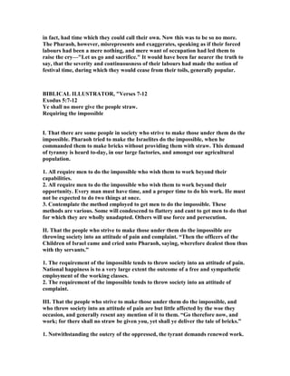 in fact, had time which they could call their own. ow this was to be so no more.
The Pharaoh, however, misrepresents and exaggerates, speaking as if their forced
labours had been a mere nothing, and mere want of occupation had led them to
raise the cry—"Let us go and sacrifice." It would have been far nearer the truth to
say, that the severity and continuousness of their labours had made the notion of
festival time, during which they would cease from their toils, generally popular.
BIBLICAL ILLUSTRATOR, "Verses 7-12
Exodus 5:7-12
Ye shall no more give the people straw.
Requiring the impossible
I. That there are some people in society who strive to make those under them do the
impossible. Pharaoh tried to make the Israelites do the impossible, when he
commanded them to make bricks without providing them with straw. This demand
of tyranny is heard to-day, in our large factories, and amongst our agricultural
population.
1. All require men to do the impossible who wish them to work beyond their
capabilities.
2. All require men to do the impossible who wish them to work beyond their
opportunity. Every man must have time, and a proper time to do his work. He must
not be expected to do two things at once.
3. Contemplate the method employed to get men to do the impossible. These
methods are various. Some will condescend to flattery and cant to get men to do that
for which they are wholly unadapted. Others will use force and persecution.
II. That the people who strive to make those under them do the impossible are
throwing society into an attitude of pain and complaint. “Then the officers of the
Children of Israel came and cried unto Pharaoh, saying, wherefore dealest thou thus
with thy servants.”
1. The requirement of the impossible tends to throw society into an attitude of pain.
ational happiness is to a very large extent the outcome of a free and sympathetic
employment of the working classes.
2. The requirement of the impossible tends to throw society into an attitude of
complaint.
III. That the people who strive to make those under them do the impossible, and
who throw society into an attitude of pain are but little affected by the woe they
occasion, and generally resent any mention of it to them. “Go therefore now, and
work; for there shall no straw be given you, yet shall ye deliver the tale of bricks.”
1. otwithstanding the outcry of the oppressed, the tyrant demands renewed work.
 