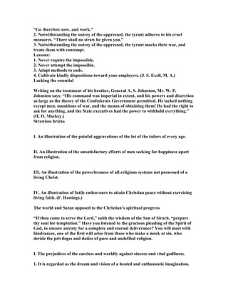 “Go therefore now, and work.”
2. otwithstanding the outcry of the oppressed, the tyrant adheres to his cruel
measures. “There shall no straw be given you.”
3. otwithstanding the outcry of the oppressed, the tyrant mocks their woe, and
treats them with contempt.
Lessons:
1. ever require the impossible.
2. ever attempt the impossible.
3. Adapt methods to ends.
4. Cultivate kindly dispositions toward your employers. (J. S. Exell, M. A.)
Lacking the essential
Writing on the treatment of his brother, General A. S. Johnston, Mr. W. P.
Johnston says: “His command was imperial in extent, and his powers and discretion
as large as the theory of the Confederate Government permitted. He lacked nothing
except men, munitions of war, and the means of obtaining them! He had the right to
ask for anything, and the State executives had the power to withhold everything.”
(H. O. Mackey.)
Strawless bricks
I. An illustration of the painful aggravations of the lot of the toilers of every age.
II. An illustration of the unsatisfactory efforts of men seeking for happiness apart
from religion.
III. An illustration of the powerlessness of all religious systems not possessed of a
living Christ.
IV. An illustration of futile endeavours to attain Christian peace without exercising
living faith. (F. Hastings.)
The world and Satan opposed to the Christian’s spiritual progress
“If thou come to serve the Lord,” saith the wisdom of the Son of Sirach, “prepare
thy soul for temptation.” Have you listened to the gracious pleading of the Spirit of
God, in sincere anxiety for a complete and eternal deliverance? You will meet with
hindrances, one of the first will arise from those who make a mock at sin, who
deride the privileges and duties of pure and undefiled religion.
I. The prejudices of the careless and worldly against sincere and vital godliness.
1. It is regarded as the dream and vision of a heated and enthusiastic imagination.
 