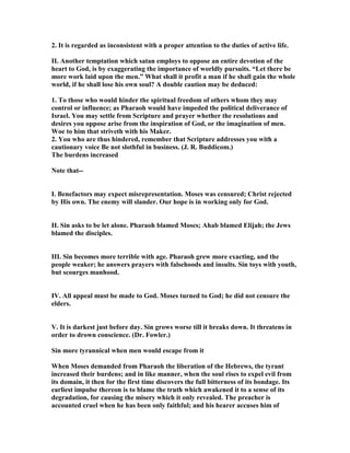 2. It is regarded as inconsistent with a proper attention to the duties of active life.
II. Another temptation which satan employs to oppose an entire devotion of the
heart to God, is by exaggerating the importance of worldly pursuits. “Let there be
more work laid upon the men.” What shall it profit a man if he shall gain the whole
world, if he shall lose his own soul? A double caution may be deduced:
1. To those who would hinder the spiritual freedom of others whom they may
control or influence; as Pharaoh would have impeded the political deliverance of
Israel. You may settle from Scripture and prayer whether the resolutions and
desires you oppose arise from the inspiration of God, or the imagination of men.
Woe to him that striveth with his Maker.
2. You who are thus hindered, remember that Scripture addresses you with a
cautionary voice Be not slothful in business. (J. R. Buddicom.)
The burdens increased
ote that--
I. Benefactors may expect misrepresentation. Moses was censured; Christ rejected
by His own. The enemy will slander. Our hope is in working only for God.
II. Sin asks to be let alone. Pharaoh blamed Moses; Ahab blamed Elijah; the Jews
blamed the disciples.
III. Sin becomes more terrible with age. Pharaoh grew more exacting, and the
people weaker; he answers prayers with falsehoods and insults. Sin toys with youth,
but scourges manhood.
IV. All appeal must be made to God. Moses turned to God; he did not censure the
elders.
V. It is darkest just before day. Sin grows worse till it breaks down. It threatens in
order to drown conscience. (Dr. Fowler.)
Sin more tyrannical when men would escape from it
When Moses demanded from Pharaoh the liberation of the Hebrews, the tyrant
increased their burdens; and in like manner, when the soul rises to expel evil from
its domain, it then for the first time discovers the full bitterness of its bondage. Its
earliest impulse thereon is to blame the truth which awakened it to a sense of its
degradation, for causing the misery which it only revealed. The preacher is
accounted cruel when he has been only faithful; and his hearer accuses him of
 