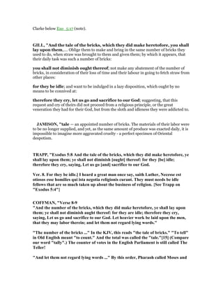 Clarke below Exo_5:17 (note).
GILL, "And the tale of the bricks, which they did make heretofore, you shall
lay upon them,.... Oblige them to make and bring in the same number of bricks they
used to do, when straw was brought to them and given them; by which it appears, that
their daily task was such a number of bricks:
you shall not diminish ought thereof; not make any abatement of the number of
bricks, in consideration of their loss of time and their labour in going to fetch straw from
other places:
for they be idle; and want to be indulged in a lazy disposition, which ought by no
means to be connived at:
therefore they cry, let us go and sacrifice to our God; suggesting, that this
request and cry of theirs did not proceed from a religious principle, or the great
veneration they had for their God, but from the sloth and idleness they were addicted to.
JAMISO , "tale — an appointed number of bricks. The materials of their labor were
to be no longer supplied, and yet, as the same amount of produce was exacted daily, it is
impossible to imagine more aggravated cruelty - a perfect specimen of Oriental
despotism.
TRAPP, "Exodus 5:8 And the tale of the bricks, which they did make heretofore, ye
shall lay upon them; ye shall not diminish [ought] thereof: for they [be] idle;
therefore they cry, saying, Let us go [and] sacrifice to our God.
Ver. 8. For they be idle.] I heard a great man once say, saith Luther, ecesse est
otiosos esse homilies qui ista negotia religionis curant. They must needs be idle
fellows that are so much taken up about the business of religion. {See Trapp on
"Exodus 5:4"}
COFFMA , "Verse 8-9
"And the number of the bricks, which they did make heretofore, ye shall lay upon
them; ye shall not diminish aught thereof: for they are idle; therefore they cry,
saying, Let us go and sacrifice to our God. Let heavier work be laid upon the men,
that they may labor therein; and let them not regard lying words."
"The number of the bricks ..." In the KJV, this reads "the tale of bricks." "To tell"
in Old English meant "to count." And the total was called the "tale."[15] (Compare
our word "tally".) The counter of votes in the English Parliament is still called The
Teller!
"And let them not regard lying words ..." By this order, Pharaoh called Moses and
 