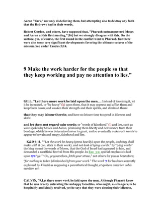 Aaron "liars," not only disbelieving them, but attempting also to destroy any faith
that the Hebrews had in their words.
Robert Gordon, and others, have supposed that, "Pharaoh outmaneuvered Moses
and Aaron at this first meeting,"[16] but we strongly disagree with this. On the
surface, yes, of course, the first round in the conflict went to Pharaoh, but there
were also some very significant developments favoring the ultimate success of the
mission. See under Exodus 5:14.
9 Make the work harder for the people so that
they keep working and pay no attention to lies.”
GILL, "Let there more work be laid upon the men,.... Instead of lessening it, let
it be increased, or "be heavy" (k) upon them, that it may oppress and afflict them and
keep them down, and weaken their strength and their spirits, and diminish them:
that they may labour therein; and have no leisure time to spend in idleness and
sloth:
and let them not regard vain words; or "words of falsehood" (l) and lies, such as
were spoken by Moses and Aaron, promising them liberty and deliverance from their
bondage, which he was determined never to grant, and so eventually make such words to
appear to be vain and empty, falsehood and lies.
K&D 9-11, "“Let the work be heavy (press heavily) upon the people, and they shall
make with it (i.e., stick to their work), and not look at lying words.” By “lying words”
the king meant the words of Moses, that the God of Israel had appeared to him, and
demanded a sacrificial festival from His people. In Exo_5:11 special emphasis is laid
upon ‫ם‬ ֶ ፍ “ye:” “Go, ye yourselves, fetch your straw,” not others for you as heretofore;
“for nothing is taken (diminished) from your work.” The word ‫י‬ ִⅴ for has been correctly
explained by Kimchi as supposing a parenthetical thought, et quidem alacriter vobis
eundum est.
CALVI , "9.Let there more work be laid upon the men. Although Pharaoh knew
that he was cruelly entreating the unhappy Israelites, who ought, as strangers, to be
hospitably and kindly received, yet he says that they were abusing their idleness,
 
