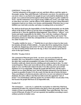COFFMA , "Verses 10-14
"And the taskmasters of the people went out, and their officers, and they spake to
the people, saying, Thus saith Pharaoh, I will not give you straw. Go yourselves, get
you straw where ye can find it; for naught of your work shall be diminished. So the
people were scattered abroad throughout all the land of Egypt to gather stubble for
straw. And the taskmasters were urgent saying, Fulfill your works, your daily tasks,
as when there was straw. And the officers of the children of Israel, whom Pharaoh's
taskmasters had set over them, were beaten, and demanded, Wherefore have ye not
fulfilled your task both yesterday and today; in making brick as heretofore?"
We shall not dwell upon the impossibility of what Pharaoh demanded, nor the futile
efforts of the Hebrew officers to get the tasks accomplished by their brethren. They
could not do it. Then the significant thing happened. Those Hebrew "officers" were
beaten and made responsible for the failure. Very well, they would go to Pharaoh
themselves and handle their grievances without regard to Moses and Aaron! The
obsequious manner in which they attempted this is revealed in the next three verses.
See under Exodus 5:18.
"To gather stubble for straw ..." "Stubble here is not what we know by that word,
but includes all kinds of field rubbish ... To make this fit for making brick, it had to
be gathered, chopped up, and sorted."[17] Also, the manner of harvesting wheat
was that of cutting off the heads near the top, so there was indeed a great deal of
straw in the open country.
PULPIT, "Exodus 5:10-14
The command of Pharaoh gone forth—no straw was to be provided for the
Israelites, they were themselves to gather straw. The taskmasters could not soften
the edict; they could only promulgate it (Exodus 5:10, Exodus 5:11). And the
Israelites could only choose between rebelling and endeavouring to obey. To rebel
seemed hopeless; Moses and Aaron did not advise rebellion, and so the attempt was
made to carry out Pharaoh's behest (Exodus 5:12). But experience proved that
obedience to it was impossible. Though the people did their best, and the native
officers set over them did their best, and the Egyptian taskmasters hurried them on
as much as possible (Exodus 5:13), the result was that the tale of bricks fell short.
Then, according to a barbarous practice said to be even now not unknown in Egypt
(Kalisch), the native officers who Had not delivered in the appointed "tale of
bricks" were bastinadoed, suffering agonies for no fault of their own (Exodus 5:16),
but because the people Had been set an impossible task.
Exodus 5:10
The taskmasters … went out, i.e. quitted the royal palace to which they Had been
summoned (Exodus 5:6), and proceeded to the places where the people worked. The
vicinity of Zoan was probably one great brickfield. Thus saith Pharaoh. The exact
words of Pharaoh. (Exodus 5:7) are not repeated, but modified, according to men's
ordinary practice in similar cases.
 