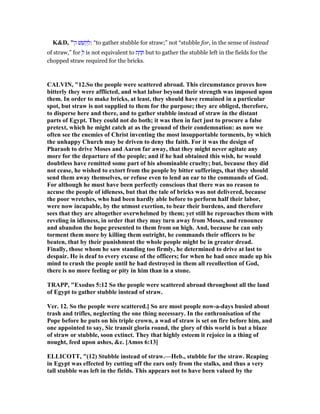 K&D, "‫ק‬ ‫שׁ‬ ֵ‫קשׁ‬ ְ‫:ל‬ “to gather stubble for straw;” not “stubble for, in the sense of instead
of straw,” for ְ‫ל‬ is not equivalent to ‫ת‬ ַ‫ח‬ ַ but to gather the stubble left in the fields for the
chopped straw required for the bricks.
CALVI , "12.So the people were scattered abroad. This circumstance proves how
bitterly they were afflicted, and what labor beyond their strength was imposed upon
them. In order to make bricks, at least, they should have remained in a particular
spot, but straw is not supplied to them for the purpose; they are obliged, therefore,
to disperse here and there, and to gather stubble instead of straw in the distant
parts of Egypt. They could not do both; it was then in fact just to procure a false
pretext, which he might catch at as the ground of their condemnation: as now we
often see the enemies of Christ inventing the most insupportable torments, by which
the unhappy Church may be driven to deny the faith. For it was the design of
Pharaoh to drive Moses and Aaron far away, that they might never agitate any
more for the departure of the people; and if he had obtained this wish, he would
doubtless have remitted some part of his abominable cruelty; but, because they did
not cease, he wished to extort from the people by bitter sufferings, that they should
send them away themselves, or refuse even to lend an ear to the commands of God.
For although he must have been perfectly conscious that there was no reason to
accuse the people of idleness, but that the tale of bricks was not delivered, because
the poor wretches, who had been hardly able before to perform half their labor,
were now incapable, by the utmost exertion, to bear their burdens, and therefore
sees that they are altogether overwhelmed by them; yet still he reproaches them with
reveling in idleness, in order that they may turn away from Moses, and renounce
and abandon the hope presented to them from on high. And, because he can only
torment them more by killing them outright, he commands their officers to be
beaten, that by their punishment the whole people might be in greater dread.
Finally, those whom he saw standing too firmly, he determined to drive at last to
despair. He is deaf to every excuse of the officers; for when he had once made up his
mind to crush the people until he had destroyed in them all recollection of God,
there is no more feeling or pity in him than in a stone.
TRAPP, "Exodus 5:12 So the people were scattered abroad throughout all the land
of Egypt to gather stubble instead of straw.
Ver. 12. So the people were scattered.] So are most people now-a-days busied about
trash and trifles, neglecting the one thing necessary. In the enthronisation of the
Pope before he puts on his triple crown, a wad of straw is set on fire before him, and
one appointed to say, Sic transit gloria round, the glory of this world is but a blaze
of straw or stubble, soon extinct. They that highly esteem it rejoice in a thing of
nought, feed upon ashes, &c. [Amos 6:13]
ELLICOTT, "(12) Stubble instead of straw.—Heb., stubble for the straw. Reaping
in Egypt was effected by cutting off the ears only from the stalks, and thus a very
tall stubble was left in the fields. This appears not to have been valued by the
 