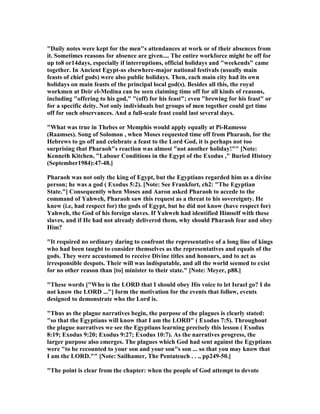 "Daily notes were kept for the men"s attendances at work or of their absences from
it. Sometimes reasons for absence are given.... The entire workforce might be off for
up to8 or14days, especially if interruptions, official holidays and "weekends" came
together. In Ancient Egypt-as elsewhere-major national festivals (usually main
feasts of chief gods) were also public holidays. Then, each main city had its own
holidays on main feasts of the principal local god(s). Besides all this, the royal
workmen at Deir el-Medina can be seen claiming time off for all kinds of reasons,
including "offering to his god," "(off) for his feast"; even "brewing for his feast" or
for a specific deity. ot only individuals but groups of men together could get time
off for such observances. And a full-scale feast could last several days.
"What was true in Thebes or Memphis would apply equally at Pi-Ramesse
(Raamses). Song of Solomon , when Moses requested time off from Pharaoh, for the
Hebrews to go off and celebrate a feast to the Lord God, it is perhaps not too
surprising that Pharaoh"s reaction was almost "not another holiday!"" [ ote:
Kenneth Kitchen, "Labour Conditions in the Egypt of the Exodus ," Buried History
(September1984):47-48.]
Pharaoh was not only the king of Egypt, but the Egyptians regarded him as a divine
person; he was a god ( Exodus 5:2). [ ote: See Frankfort, ch2: "The Egyptian
State."] Consequently when Moses and Aaron asked Pharaoh to accede to the
command of Yahweh, Pharaoh saw this request as a threat to his sovereignty. He
knew (i.e, had respect for) the gods of Egypt, but he did not know (have respect for)
Yahweh, the God of his foreign slaves. If Yahweh had identified Himself with these
slaves, and if He had not already delivered them, why should Pharaoh fear and obey
Him?
"It required no ordinary daring to confront the representative of a long line of kings
who had been taught to consider themselves as the representatives and equals of the
gods. They were accustomed to receive Divine titles and honours, and to act as
irresponsible despots. Their will was indisputable, and all the world seemed to exist
for no other reason than [to] minister to their state." [ ote: Meyer, p88.]
"These words ["Who is the LORD that I should obey His voice to let Israel go? I do
not know the LORD ..."] form the motivation for the events that follow, events
designed to demonstrate who the Lord is.
"Thus as the plague narratives begin, the purpose of the plagues is clearly stated:
"so that the Egyptians will know that I am the LORD" ( Exodus 7:5). Throughout
the plague narratives we see the Egyptians learning precisely this lesson ( Exodus
8:19; Exodus 9:20; Exodus 9:27; Exodus 10:7). As the narratives progress, the
larger purpose also emerges. The plagues which God had sent against the Egyptians
were "to be recounted to your son and your son"s son ... so that you may know that
I am the LORD."" [ ote: Sailhamer, The Pentateuch . . ., pp249-50.]
"The point is clear from the chapter: when the people of God attempt to devote
 