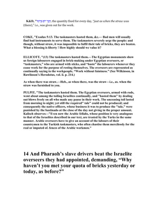 K&D, "‫ּו‬‫מ‬‫ּו‬‫י‬ ְ ‫ּום‬‫י‬ ‫ר‬ ַ‫ב‬ ְ , the quantity fixed for every day, “just as when the straw was
(there),” i.e., was given out for the work.
COKE, "Exodus 5:13. The taskmasters hasted them, &c.— Bad men will usually
find bad instruments to serve them. The taskmasters severely urge the people: and
though, without straw, it was impossible to fulfil their tale of bricks, they are beaten.
What a blessing is liberty ! How highly should we value it?
ELLICOTT, "(13) The taskmasters hasted them.—The Egyptian monuments show
us foreign labourers engaged in brick-making under Egyptian overseers, or
“taskmasters,” who are armed with sticks, and “haste” the labourers whenever they
cease work for the purpose of resting themselves. The overseers are represented as
continually saying to the workpeople, “Work without faintness.” (See Wilkinson, in
Rawlinson’s Herodotus, vol. ii. p. 214.)
As when there was straw.—Heb., as when there, was the straw—i.e., as. when the
straw was furnished to you.
PULPIT, "The taskmasters hasted them. The Egyptian overseers, armed with rods,
went about among the toiling Israelites continually, and "hasted them" by dealing
out blows freely on all who made any pause in their work. The unceasing toil lasted
from morning to night; yet still the required" tale" could not be produced; and
consequently the native officers, whose business it was to produce the "tale," were
punished by the bastinado at the close of the day not giving in the proper amount.
Kalisch observes—"Even now the Arabic fellahs, whose position is very analogous
to that of the Israelites described in our text, are treated by the Turks in the same
manner. Arabic overseers have to give an account of the labours of their
countrymen to the Turkish taskmasters, who often chastise them mercilessly for the
real or imputed of. fences of the Arabic workmen."
14 And Pharaoh’s slave drivers beat the Israelite
overseers they had appointed, demanding, “Why
haven’t you met your quota of bricks yesterday or
today, as before?”
 