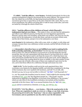 CLARKE, "And the officers - were beaten - Probably bastinadoed; for this is the
common punishment in Egypt to the present day for minor offenses. The manner of it is
this: the culprit lies on his belly, his legs being turned up behind erect, and the
executioner gives him so many blows on the soles of the feet with a stick. This is a very
severe punishment, the sufferer not being able to walk for many weeks after, and some
are lamed by it through the whole of their lives.
GILL, "And the officers of the children of Israel, which Pharaoh's
taskmasters had set over them,.... This makes it clear, not only that the taskmasters
and officers were different persons, but that the one were Egyptians appointed by
Pharaoh, and the other were Israelites, of the better sort of them, who were set over the
poorer sort by the taskmasters, to look after them, and take an account of their work,
and the tale of their bricks, and give it in to the taskmasters; now these
were beaten by the taskmasters, either with a cane, stick, or cudgel, or with whips and
scourges, because there was a deficiency in their accounts, and the full tale of bricks was
not given in:
and demanded, wherefore have ye not fulfilled your task in making brick,
both yesterday and today, as heretofore? the first day they were deficient they
took no notice of it, did not call them to an account for it, but this being the case the
second day, they not only expostulated with them about it, but beat them for it, which
was hard usage. They had no need to ask them the reason of it, which they knew very
well, and must be sensible that the men could not do the same work, and be obliged to
spend part of their time in going about for straw or stubble; or the same number of men
make the same tale of bricks, when some of them were employed to get straw for the
rest, and to beat those officers for a deficiency through such means was cruel.
K&D 14-18, "As the Israelites could not do the work appointed them, their
overlookers were beaten by the Egyptian bailiffs; and when they complained to the king
of this treatment, they were repulsed with harshness, and told “Ye are idle, idle;
therefore ye say, Let us go and sacrifice to Jehovah.” ְ‫ך‬ ֶ ַ‫ע‬ ‫את‬ ָ‫ט‬ ָ‫ח‬ְ‫:ו‬ “and thy people sin;”
i.e., not “thy people (the Israelites) must be sinners,” which might be the meaning of ‫א‬ ָ‫ט‬ ָ‫ח‬
according to Gen_43:9, but “thy (Egyptian) people sin.” “Thy people” must be
understood as applying to the Egyptians, on account of the antithesis to “thy servants,”
which not only refers to the Israelitish overlookers, but includes all the Israelites,
especially in the first clause. ‫את‬ ָ‫ט‬ ָ‫ח‬ is an unusual feminine form, for ‫ה‬ፎ ְ‫ט‬ ָ‫ח‬ (vid., Gen_
33:11); and ‫ם‬ ַ‫ע‬ is construed as a feminine, as in Jdg_18:7 and Jer_8:5.
ELLICOTT, "(14) The officers . . . were beaten.—This is the usual practice in the
East. When any requisition is made on a town or a village, or any body of persons,
the procuring of it is left to the “head men,” who are alone responsible to the
Government, and are punished in case they fail to exact the full amount.
 