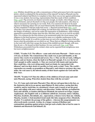 5:15. Whither should they go with a remonstrance of their grievances but to the supreme
power, which is ordained for the protection of the injured? As bad as Pharaoh was his
oppressed subjects had liberty to complain to him; there was no law against petitioning:
it was a very modest, but moving, representation that they made of their condition
(Exo_5:16): Thy servants are beaten (severely enough, no doubt, when things were in
such a ferment), and yet the fault is in thy own people, the task-masters, who deny us
what is necessary for carrying on our work. Note, It is common for those to be most
rigorous in blaming others who are most blameworthy themselves. But what did they get
by this complaint? It did but make bad worse. 1. Pharaoh taunted them (Exo_5:17);
when they were almost killed with working, he told them they were idle: they underwent
the fatigue of industry, and yet lay under the imputation of slothfulness, while nothing
appeared to ground the charge upon but this, that they said, Let us go and do sacrifice.
Note, It is common for the best actions to be mentioned under the worst names; holy
diligence in the best business is censured by many as a culpable carelessness in the
business of the world. It is well for us that men are not to be our judges, but a God who
knows what the principles are on which we act. Those that are diligent in doing sacrifice
to the Lord will, with God, escape the doom of the slothful servant, though, with men,
they do not. 2. He bound on their burdens: Go now and work. Exo_5:18. Note,
Wickedness proceedeth from the wicked; what can be expected from unrighteous men
but more unrighteousness?
COKE, "Exodus 5:15. The officers—came and cried unto Pharaoh— Theirs was an
evil case, no doubt. The remonstrance they made was as just and humble, as the
answer they receive is tyrannical and severe. For, 1. They are his servants, willing to
labour, and are beaten, when the fault is in Pharaoh's people. It is ever the lot of
God's people to suffer unjustly. 2. They are received with taunts and reproaches.
How could they, who were dying under hard servitude, be reproached with
idleness? and was their desire to sacrifice to God, such a crime? ote; The world's
reproaches are usually as groundless as Pharaoh's; and whatever pretence they may
make, the real cause is, the inbred enmity of their hearts against our God and his
holy ways.
TRAPP, "Exodus 5:15 Then the officers of the children of Israel came and cried
unto Pharaoh, saying, Wherefore dealest thou thus with thy servants?
Ver. 15. Came and cried unto Pharaoh.] They did not rail upon him to his face, as
the Janizaries did (a) in an uproar upon Bajazet II, their prince, saying that they
would by and by teach him, as a drunkard, a beast, and a rascal, to use his great
place and calling with more sobriety and discretion. either did they go behind his
back and call him, as Sanders did Queen Elizabeth, his natural sovereign, Lupam
Anglicanam , the English wolf, or as Rhiston calleth her, leoenam, omnes Athalias,
Macchas, Iezabeles, Herodiades, &c., superantem, a lioness worse than any Athalia,
Maacha, Jezabel. A foul-mouthed Jesuit made this false anagram of her, Elizabeth,
Jezabel. T is omitted; the presage of the gallows - whereon this anagrammatist was
afterwards justly executed. Aretine, by a longer custom of libellous and
contumelious speaking against princes, had got such a habit, that at last he came to
diminish and disesteem God himself. (b)
 