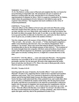WHEDO , "Verse 15-16
15, 16. The Hebrew scribes come to Pharaoh and complain that they are beaten for
not performing an impossible task. The monuments also give us pictures of
labourers working under the stick, showing that it was customary for the
superintendents to stimulate by blows. There is a papyrus, translated by M. Chabas,
which relates the punishment of twelve labourers who failed to make up the
required “tale of bricks.” The Egyptians had much confidence in the virtue of
corporeal punishment.
COFFMA , "Verses 15-18
"Then the officers of the children of Israel came and cried unto Pharaoh, saying,
Wherefore dealest thou thus with thy servants? There is no straw given unto thy
servants, and they say to us, Make brick: and, behold, thy servants are beaten; but
the fault is in thine own people. But he said, Ye are idle, ye are idle: therefore ye say,
Let us go and sacrifice to Jehovah. Go therefore now, and work; for there shall no
straw be given you, yet shall ye deliver the number of bricks."
ote the cringing and servile manner of these Hebrew officers addressing Pharaoh:
"Thy servants ... thy servants ... thy servants ...!" If they had hoped to negotiate a
milder work situation by this interview, they were bitterly disappointed. Their
attempt to "go around" Moses and Aaron had ended in disaster, but there was a
tremendous plus in this for the ultimate purpose of their delivery. "The treatment of
the clerks brought them into sympathy with their enslaved brethren. Israel closed
ranks!"[18] This development was absolutely a prerequisite of their deliverance.
God's plan was already working, however, it might have seemed otherwise at the
time.
ELLICOTT, "(15) The officers . . . came and cried unto Pharaoh.—The Egyptian
monarchs were accessible to all. It was a part of their duty to hear complaints
personally; and they, for the most part, devoted to this employment the earlier
hours of each day (see Herod. ii. 173;. Those who came to them generally cried to
them for justice, as is the Oriental wont.
PULPIT, "Exodus 5:15-19
Smarting under the sense of injustice, the Israelite officers "came and cried to
Pharaoh" (Exodus 5:15), supposing that he could not have intended such manifest
unfairness and cruelty. They were conscious to themselves of having done their
utmost, and of having failed simply because the thing required was impossible.
Surely the king would understand this, if they pointed it out, and would either allow
straw as before, or diminish the number of the bricks. But the king had no desire
for justice, and did not even pretend to it. He asked for no particulars, ordered no
inquiry into the ground of complaint; but turned upon the complainants with the
cuckoo cry—"Idle, idle yourselves—else ye had no time to come here; go, work—go,
work." Then the officers felt that they were indeed "in evil case" (Exodus 5:19)—
the king was determined not to do justice—no hope remained—they must be beaten
again and again, until they died of the punishment (Exodus 5:21).
 