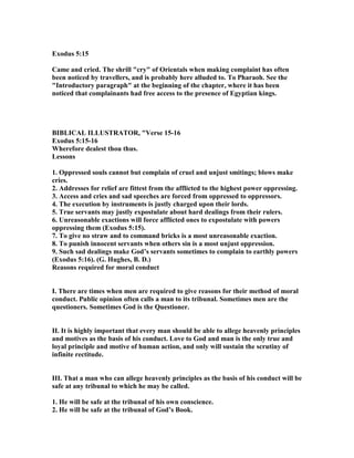 Exodus 5:15
Came and cried. The shrill "cry" of Orientals when making complaint has often
been noticed by travellers, and is probably here alluded to. To Pharaoh. See the
"Introductory paragraph" at the beginning of the chapter, where it has been
noticed that complainants had free access to the presence of Egyptian kings.
BIBLICAL ILLUSTRATOR, "Verse 15-16
Exodus 5:15-16
Wherefore dealest thou thus.
Lessons
1. Oppressed souls cannot but complain of cruel and unjust smitings; blows make
cries.
2. Addresses for relief are fittest from the afflicted to the highest power oppressing.
3. Access and cries and sad speeches are forced from oppressed to oppressors.
4. The execution by instruments is justly charged upon their lords.
5. True servants may justly expostulate about hard dealings from their rulers.
6. Unreasonable exactions will force afflicted ones to expostulate with powers
oppressing them (Exodus 5:15).
7. To give no straw and to command bricks is a most unreasonable exaction.
8. To punish innocent servants when others sin is a most unjust oppression.
9. Such sad dealings make God’s servants sometimes to complain to earthly powers
(Exodus 5:16). (G. Hughes, B. D.)
Reasons required for moral conduct
I. There are times when men are required to give reasons for their method of moral
conduct. Public opinion often calls a man to its tribunal. Sometimes men are the
questioners. Sometimes God is the Questioner.
II. It is highly important that every man should be able to allege heavenly principles
and motives as the basis of his conduct. Love to God and man is the only true and
loyal principle and motive of human action, and only will sustain the scrutiny of
infinite rectitude.
III. That a man who can allege heavenly principles as the basis of his conduct will be
safe at any tribunal to which he may be called.
1. He will be safe at the tribunal of his own conscience.
2. He will be safe at the tribunal of God’s Book.
 