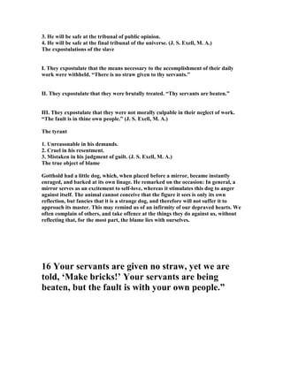 3. He will be safe at the tribunal of public opinion.
4. He will be safe at the final tribunal of the universe. (J. S. Exell, M. A.)
The expostulations of the slave
I. They expostulate that the means necessary to the accomplishment of their daily
work were withheld. “There is no straw given to thy servants.”
II. They expostulate that they were brutally treated. “Thy servants are beaten.”
III. They expostulate that they were not morally culpable in their neglect of work.
“The fault is in thine own people.” (J. S. Exell, M. A.)
The tyrant
1. Unreasonable in his demands.
2. Cruel in his resentment.
3. Mistaken in his judgment of guilt. (J. S. Exell, M. A.)
The true object of blame
Gotthold had a little dog, which, when placed before a mirror, became instantly
enraged, and barked at its own linage. He remarked on the occasion: In general, a
mirror serves as an excitement to self-love, whereas it stimulates this dog to anger
against itself. The animal cannot conceive that the figure it sees is only its own
reflection, but fancies that it is a strange dog, and therefore will not suffer it to
approach its master. This may remind us of an infirmity of our depraved hearts. We
often complain of others, and take offence at the things they do against us, without
reflecting that, for the most part, the blame lies with ourselves.
16 Your servants are given no straw, yet we are
told, ‘Make bricks!’ Your servants are being
beaten, but the fault is with your own people.”
 