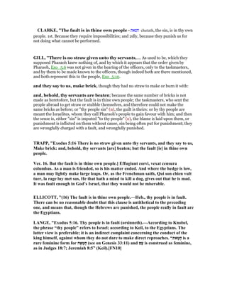 CLARKE, "The fault is in thine own people - ‫חטאת‬ chatath, the sin, is in thy own
people. 1st. Because they require impossibilities; and 2dly, because they punish us for
not doing what cannot be performed.
GILL, "There is no straw given unto thy servants,.... As used to be, which they
supposed Pharaoh knew nothing of, and by which it appears that the order given by
Pharaoh, Exo_5:6 was not given in the hearing of the officers, only to the taskmasters,
and by them to be made known to the officers, though indeed both are there mentioned,
and both represent this to the people, Exo_5:10.
and they say to us, make brick, though they had no straw to make or burn it with:
and, behold, thy servants are beaten; because the same number of bricks is not
made as heretofore, but the fault is in thine own people; the taskmasters, who sent the
people abroad to get straw or stubble themselves, and therefore could not make the
same bricks as before; or "thy people sin" (n), the guilt is theirs: or by thy people are
meant the Israelites, whom they call Pharaoh's people to gain favour with him; and then
the sense is, either "sin" is imputed "to thy people" (o), the blame is laid upon them, or
punishment is inflicted on them without cause, sin being often put for punishment; they
are wrongfully charged with a fault, and wrongfully punished.
TRAPP, "Exodus 5:16 There is no straw given unto thy servants, and they say to us,
Make brick: and, behold, thy servants [are] beaten; but the fault [is] in thine own
people.
Ver. 16. But the fault is in thine own people.] Effugiunt corvi, vexat censura
columbas. As a man is friended, so is his matter ended. And where the hedge is low,
a man may lightly make large leaps. Or, as the Frenchman saith, Qui son chien vult
tuer, la rage luy met sus, He that hath a mind to kill a dog, gives out that he is mad.
It was fault enough in God’s Israel, that they would not be miserable.
ELLICOTT, "(16) The fault is in thine own people.—Heb., thy people is in fault.
There can be no reasonable doubt that this clause is antithetical to the preceding
one, and means that, though the Hebrews are punished, the people really in fault are
the Egyptians.
LA GE, "Exodus 5:16. Thy people is in fault (orsinneth).—According to Knobel,
the phrase “thy people” refers to Israel; according to Keil, to the Egyptians. The
latter view is preferable; it is an indirect complaint concerning the conduct of the
king himself, against whom they do not dare to make direct reproaches. “‫את‬ָ‫ָט‬‫ח‬ is a
rare feminine form for ‫אָה‬ְ‫ָט‬‫ח‬ (see on Genesis 33:11) and ‫ַם‬‫ע‬ is construed as feminine,
as in Judges 18:7; Jeremiah 8:5” (Keil).[F 10]
 