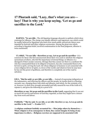 17 Pharaoh said, “Lazy, that’s what you are—
lazy! That is why you keep saying, ‘Let us go and
sacrifice to the Lord.’
BAR ES, "Ye are idle - The old Egyptian language abounds in epithets which show
contempt for idleness. The charge was equally offensive and ingenious; one which would
be readily believed by Egyptians who knew how much public and private labors were
impeded by festivals and other religious ceremonies. Among the great sins which,
according to Egyptian belief, involved condemnation in the final judgment, idleness is
twice mentioned.
CLARKE, "Ye are idle - therefore ye say, Let us go and do sacrifice - It is
common for those who feel unconcerned about their own souls to attribute the religious
earnestness of others, who feel the importance of eternal things, to idleness or a
disregard of their secular concerns. Strange that they cannot see there is a medium! He
who has commanded them to be diligent in business, has also commanded them to be
fervent in spirit, serving the Lord. He whose diligence in business is not connected with
a true religious fervor of spirit, is a lover of the world; and whatever form he may have
he has not the power of godliness, and therefore is completely out of the road to
salvation.
GILL, "But he said, ye are idle, ye are idle,.... Instead of expressing indignation at
the taskmasters, and relieving the officers and the people, he insults them in a flouting
sarcastic way, charging them with sloth and idleness; and which, for the certainty of it,
or, however, to show how strongly persuaded and fully assured he was of the truth of it,
repeats it, and gives the following as a proof of it:
therefore ye say, let us go and do sacrifice to the Lord; suggesting that it was not
so much the service and honour of God they regarded, as that they might have a leisure
day from work and labour.
PARKER, ""But he said, Ye are idle, ye are idle: therefore ye say, Let us go and do
sacrifice to the Lord."— Exodus 5:17.
A religious sentiment foolishly accounted for.—Men judge others by themselves.—
When religion is of no consequence to them, they cannot imagine its being of any
importance to others.—Religious exercises are supposed to be associated with
 