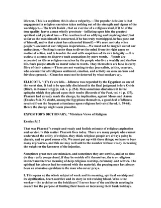idleness. This is a sophism; this is also a vulgarity.—The popular delusion is that
engagement in religious exercises takes nothing out of the strength and vigour of the
worshipper.—The truth Isaiah , that an exercise of a religious kind, if it be of the
true quality, leaves a man wholly prostrate—inflicting upon him the greatest
spiritual and physical loss.—The reaction is of an edifying and inspiring kind; but
so far as the man himself is concerned, if he has truly worshipped, he has gone out
of himself, and to that extent has exhausted himself.—We must not take other
people"s account of our religious inspirations.—We must not be laughed out of our
enthusiasm.— othing is easier than to divert the mind from the right cause or
motive of action, and to trouble the soul with suspicions of its own integrity.—It is
useless to attempt to disprove such accusations by mere words.—Words are
accounted as idle as religious exercises by the people who live a worldly and shallow
life. Such people attach no moral value to words. They themselves are false in every
fibre of their nature.—There are not wanting to-day journalists, critics, sneerers,
who account for all religious sentiment, emotion, and activity on some narrow and
frivolous ground.—Churches must not be deterred by what mockers say.
ELLICOTT, "(17) Ye are idle.—Idleness was regarded by the Egyptians as one of
the worst sins. It had to be specially disclaimed in the final judgment before Osiris
(Birch, in Bunsen’s Egypt, vol. v. p. 254). Men sometimes disclaimed it in the
epitaphs which they placed upon their tombs (Records of the Past, vol. vi. p. 137).
Pharaoh had already made the charge, by implication, against Moses and Aaron
(Exodus 5:4). o doubt, among the Egyptians themselves, a good deal of idleness
resulted from the frequent attendance upon religious festivals (Herod. ii. 59-64).
Hence the charge might seem plausible.
EXPOSITOR'S DICTIO ARY, "Mistaken Views of Religion
Exodus 5:17
That was Pharaoh"s rough-and-ready and foolish estimate of religious aspiration
and service. In this matter Pharaoh lives today. There are many people who cannot
understand the utility of religion, they think religious people are always going to
church, and no good comes of it. We must put up with these things; we have to bear
many reproaches, and this we may well add to the number without really increasing
the weight or the keenness of the injustice.
Sometimes great men are mistaken, and sometimes they are unwise, and at no time
do they really comprehend, if they be outside of it themselves, the true religious
instinct and the true meaning of deep religious worship, ceremony, and service. The
spiritual has always had to contend with the material; the praying man has always
been an obnoxious problem to the man who never prays.
I. This opens up the whole subject of work and its meaning, spiritual worship and
its signification, heart-sacrifice and its story in red reeking blood. Who is the
worker—the architect or the bricklayer? I never hear of the architects meeting in
council for the purpose of limiting their hours or increasing their bank holidays.
 