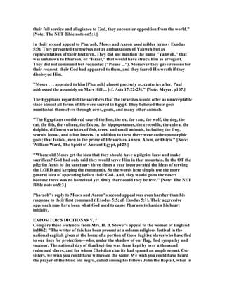 their full service and allegiance to God, they encounter opposition from the world."
[ ote: The ET Bible note on5:1.]
In their second appeal to Pharaoh, Moses and Aaron used milder terms ( Exodus
5:3). They presented themselves not as ambassadors of Yahweh but as
representatives of their brethren. They did not mention the name "Yahweh," that
was unknown to Pharaoh, or "Israel," that would have struck him as arrogant.
They did not command but requested ("Please ..."). Moreover they gave reasons for
their request: their God had appeared to them, and they feared His wrath if they
disobeyed Him.
"Moses . . . appealed to him [Pharaoh] almost precisely as, centuries after, Paul
addressed the assembly on Mars Hill ... [cf. Acts 17:22-23]." [ ote: Meyer, p107.]
The Egyptians regarded the sacrifices that the Israelites would offer as unacceptable
since almost all forms of life were sacred in Egypt. They believed their gods
manifested themselves through cows, goats, and many other animals.
"The Egyptians considered sacred the lion, the ox, the ram, the wolf, the dog, the
cat, the ibis, the vulture, the falcon, the hippopotamus, the crocodile, the cobra, the
dolphin, different varieties of fish, trees, and small animals, including the frog,
scarab, locust, and other insects. In addition to these there were anthropomorphic
gods; that Isaiah , men in the prime of life such as Annen, Atum, or Osiris." [ ote:
William Ward, The Spirit of Ancient Egypt, p123.]
"Where did Moses get the idea that they should have a pilgrim feast and make
sacrifices? God had only said they would serve Him in that mountain. In the OT the
pilgrim feasts to the sanctuary three times a year incorporated the ideas of serving
the LORD and keeping the commands. So the words here simply use the more
general idea of appearing before their God. And, they would go to the desert
because there was no homeland yet. Only there could they be free." [ ote: The ET
Bible note on5:3.]
Pharaoh"s reply to Moses and Aaron"s second appeal was even harsher than his
response to their first command ( Exodus 5:5; cf. Exodus 5:1). Their aggressive
approach may have been what God used to cause Pharaoh to harden his heart
initially.
EXPOSITOR'S DICTIO ARY, "
Compare these sentences from Mrs. H. B. Stowe"s appeal to the women of England
in1862: "The writer of this has been present at a solemn religious festival in the
national capital, given at the home of a portion of those fugitive slaves who have fled
to our lines for protection—who, under the shadow of our flag, find sympathy and
succour. The national day of thanksgiving was there kept by over a thousand
redeemed slaves, and for whom Christian charity had spread an ample repast. Our
sisters, we wish you could have witnessed the scene. We wish you could have heard
the prayer of the blind old negro, called among his fellows John the Baptist, when in
 
