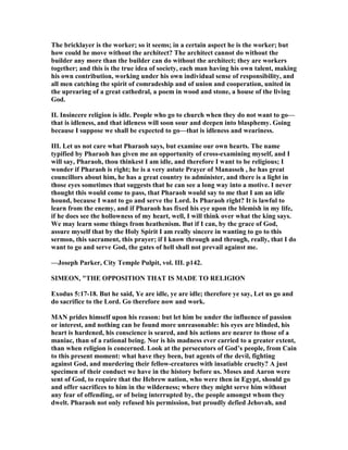 The bricklayer is the worker; so it seems; in a certain aspect he is the worker; but
how could he move without the architect? The architect cannot do without the
builder any more than the builder can do without the architect; they are workers
together; and this is the true idea of society, each man having his own talent, making
his own contribution, working under his own individual sense of responsibility, and
all men catching the spirit of comradeship and of union and cooperation, united in
the uprearing of a great cathedral, a poem in wood and stone, a house of the living
God.
II. Insincere religion is idle. People who go to church when they do not want to go—
that is idleness, and that idleness will soon sour and deepen into blasphemy. Going
because I suppose we shall be expected to go—that is idleness and weariness.
III. Let us not care what Pharaoh says, but examine our own hearts. The name
typified by Pharaoh has given me an opportunity of cross-examining myself, and I
will say, Pharaoh, thou thinkest I am idle, and therefore I want to be religious; I
wonder if Pharaoh is right; he is a very astute Prayer of Manasseh , he has great
councillors about him, he has a great country to administer, and there is a light in
those eyes sometimes that suggests that he can see a long way into a motive. I never
thought this would come to pass, that Pharaoh would say to me that I am an idle
hound, because I want to go and serve the Lord. Is Pharaoh right? It is lawful to
learn from the enemy, and if Pharaoh has fixed his eye upon the blemish in my life,
if he does see the hollowness of my heart, well, I will think over what the king says.
We may learn some things from heathenism. But if I can, by the grace of God,
assure myself that by the Holy Spirit I am really sincere in wanting to go to this
sermon, this sacrament, this prayer; if I know through and through, really, that I do
want to go and serve God, the gates of hell shall not prevail against me.
—Joseph Parker, City Temple Pulpit, vol. III. p142.
SIMEO , "THE OPPOSITIO THAT IS MADE TO RELIGIO
Exodus 5:17-18. But he said, Ye are idle, ye are idle; therefore ye say, Let us go and
do sacrifice to the Lord. Go therefore now and work.
MA prides himself upon his reason: but let him be under the influence of passion
or interest, and nothing can be found more unreasonable: his eyes are blinded, his
heart is hardened, his conscience is seared, and his actions are nearer to those of a
maniac, than of a rational being. or is his madness ever carried to a greater extent,
than when religion is concerned. Look at the persecutors of God’s people, from Cain
to this present moment: what have they been, but agents of the devil, fighting
against God, and murdering their fellow-creatures with insatiable cruelty? A just
specimen of their conduct we have in the history before us. Moses and Aaron were
sent of God, to require that the Hebrew nation, who were then in Egypt, should go
and offer sacrifices to him in the wilderness; where they might serve him without
any fear of offending, or of being interrupted by, the people amongst whom they
dwelt. Pharaoh not only refused his permission, but proudly defied Jehovah, and
 
