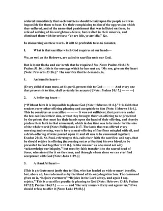 ordered immediately that such burthens should be laid upon the people as it was
impossible for them to bear. On their complaining to him of the oppression which
they suffered, and of the unmerited punishment that was inflicted on them, he
relaxed nothing of his unrighteous decree, but exulted in their miseries, and
dismissed them with invectives: “Ye are idle, ye are idle,” &c.
In discoursing on these words, it will be profitable to us to consider,
I. What is that sacrifice which God requires at our hands—
We, as well as the Hebrews, are called to sacrifice unto our God.
But is it our flocks and our herds that he requires? o [ ote: Psalms 50:8-15;
Psalms 51:16.]: this is the message which he has sent us; “My son, give me thy heart
[ ote: Proverbs 23:26.].” The sacrifice that he demands, is,
1. An humble heart—
[Every child of man must, at his peril, present this to God — — — And every one
that presents it to him, shall certainly he accepted [ ote: Psalms 51:17.] — — —]
2. A believing heart—
[“Without faith it is impossible to please God [ ote: Hebrews 11:6.].” It is faith that
renders every other offering pleasing and acceptable to him [ ote: Hebrews 11:4.].
This he considers as a sacrifice — — — It was not sufficient, that penitents under
the law confessed their sins, or that they brought their sin-offering to be presented
by the priest: they must lay their hands upon the head of their offering, and thereby
profess their faith in that atonement, which in due time was to be made for the sins
of the whole world [ ote: Philippians 2:17. The lamb that was offered every
morning and evening, was to have a meat-offering of fine flour mingled with oil, and
a drink-offering of wine poured upon it: and all was to be consumed together:
Exodus 29:40. St. Paul, referring to this, calls their faith the sacrifice; and says, that
he should rejoice in offering (in pouring out as a libation) his own blood, to be
presented to God together with it.]. In like manner we also must not only
“acknowledge our iniquity,” but must by faith transfer it to the sacred head of
Jesus, who atoned for it on the cross, and through whom alone we can ever find
acceptance with God [ ote: John 1:29.].]
3. A thankful heart—
[This is a tribute most justly due to Him, who has loaded us with so many benefits,
but, above all, has redeemed us by the blood of his only-begotten Son. The command
given us is, “Rejoice evermore;” “Rejoice in the Lord alway, and again I say,
rejoice.” This is a sacrifice peculiarly pleasing to God [ ote: Hebrews 13:15; Psalms
107:22; Psalms 116:17.] — — — and “the very stones will cry out against us,” if we
should refuse to offer it [ ote: Luke 19:40.].]
 