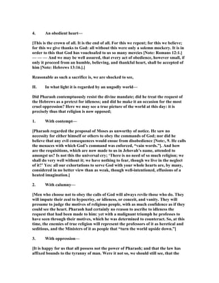 4. An obedient heart—
[This is the crown of all. It is the end of all. For this we repent; for this we believe;
for this we give thanks to God: all without this were only a solemn mockery. It is in
order to this that God has vouchsafed to us so many mercies [ ote: Romans 12:1.]
— — — And we may be well assured, that every act of obedience, however small, if
only it proceed from an humble, believing, and thankful heart, shall be accepted of
him [ ote: Hebrews 13:16.].]
Reasonable as such a sacrifice is, we are shocked to see,
II. In what light it is regarded by an ungodly world—
Did Pharaoh contemptuously resist the divine mandate; did he treat the request of
the Hebrews as a pretext for idleness; and did he make it an occasion for the most
cruel oppression? Here we may see a true picture of the world at this day: it is
precisely thus that religion is now opposed;
1. With contempt—
[Pharaoh regarded the proposal of Moses as unworthy of notice. He saw no
necessity for either himself or others to obey the commands of God; nor did he
believe that any evil consequences would ensue from disobedience [ ote:, 9. He calls
the menaces with which God’s command was enforced, “vain words.”]. And how
are the requisitions, which are now made to us in Jehovah’s name, attended to
amongst us? Is not this the universal cry; ‘There is no need of so much religion; we
shall do very well without it; we have nothing to fear, though we live in the neglect
of it?’ Yes: all our exhortations to serve God with your whole hearts are, by many,
considered in no better view than as weak, though well-intentioned, effusions of a
heated imagination.]
2. With calumny—
[Men who choose not to obey the calls of God will always revile those who do. They
will impute their zeal to hypocrisy, or idleness, or conceit, and vanity. They will
presume to judge the motives of religious people, with as much confidence as if they
could see the heart. Pharaoh had certainly no reason to ascribe to idleness the
request that had been made to him: yet with a malignant triumph he professes to
have seen through their motives, which he was determined to counteract. So, at this
time, the enemies of true religion will represent the professors of it as heretical and
seditious, and the Ministers of it as people that “turn the world upside down.”]
3. With oppression—
[It is happy for us that all possess not the power of Pharaoh; and that the law has
affixed bounds to the tyranny of man. Were it not so, we should still see, that the
 