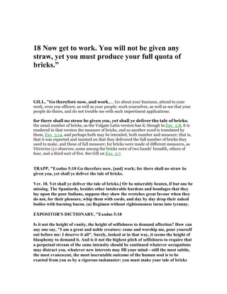 18 ow get to work. You will not be given any
straw, yet you must produce your full quota of
bricks.”
GILL, "Go therefore now, and work,.... Go about your business, attend to your
work, even you officers, as well as your people; work yourselves, as well as see that your
people do theirs, and do not trouble me with such impertinent applications:
for there shall no straw be given you, yet shall ye deliver the tale of bricks;
the usual number of bricks, as the Vulgate Latin version has it; though in Exo_5:8, it is
rendered in that version the measure of bricks, and so another word is translated by
them, Exo_5:14, and perhaps both may be intended, both number and measure; that is,
that it was expected and insisted on that they delivered the full number of bricks they
used to make, and these of full measure; for bricks were made of different measures, as
Vitruvius (p) observes; some among the bricks were of two hands' breadth, others of
four, and a third sort of five. See Gill on Exo_5:7.
TRAPP, "Exodus 5:18 Go therefore now, [and] work; for there shall no straw be
given you, yet shall ye deliver the tale of bricks.
Ver. 18. Yet shall ye deliver the tale of bricks.] Or be miserably beaten, if but one be
missing. The Spaniards, besides other intolerable burdens and bondages that they
lay upon the poor Indians, suppose they show the wretches great favour when they
do not, for their pleasure, whip them with cords, and day by day drop their naked
bodies with burning bacon. (a) Regimen without righteousness turns into tyranny.
EXPOSITOR'S DICTIO ARY, "Exodus 5:18
Is it not the height of vanity, the height of selfishness to demand affection? How can
any one say, "I am a great and noble creature: come and worship me, pour yourself
out before me: I deserve it all". Surely, looked at in that way, it seems the height of
blasphemy to demand it. And is it not the highest pitch of selfishness to require that
a perpetual stream of the same intensity should be continued whatever occupations
may distract you, whatever new interests may fill your mind—still the most subtle,
the most evanescent, the most inscrutable outcome of the human soul is to be
exacted from you as by a rigorous taskmaster: you must make your tale of bricks
 
