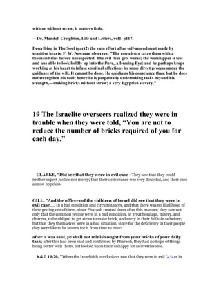 with or without straw, it matters little.
—Dr. Mandell Creighton, Life and Letters, vol1. p117.
Describing in The Soul (part2) the vain effort after self-amendment made by
sensitive hearts, F. W. ewman observes: "The conscience taxes them with a
thousand sins before unsuspected. The evil thus gets worse; the worshipper is less
and less able to look boldly up into the Pure, All-seeing Eye: and he perhaps keeps
working at his heart to infuse spiritual affections by some direct process under the
guidance of the will. It cannot be done. He quickens his conscience thus, but he does
not strengthen his soul; hence he is perpetually undertaking tasks beyond his
strength,—making bricks without straw; a very Egyptian slavery."
19 The Israelite overseers realized they were in
trouble when they were told, “You are not to
reduce the number of bricks required of you for
each day.”
CLARKE, "Did see that they were in evil case - They saw that they could
neither expect justice nor mercy; that their deliverance was very doubtful, and their case
almost hopeless.
GILL, "And the officers of the children of Israel did see that they were in
evil case,.... In a bad condition and circumstances, and that there was no likelihood of
their getting out of them, since Pharaoh treated them after this manner; they saw not
only that the common people were in a bad condition, in great bondage, misery, and
distress, to be obliged to get straw to make brick, and carry in their full tale as before;
but that they themselves were in a bad situation, since for the deficiency in their people
they were like to be beaten for it from time to time:
after it was said, ye shall not minish ought from your bricks of your daily
task; after this had been said and confirmed by Pharaoh, they had no hope of things
being better with them, but looked upon their unhappy lot as irretrievable.
K&D 19-20, "When the Israelitish overlookers saw that they were in evil (‫ע‬ ָ‫ר‬ ְ as in
 