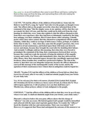 Psa_10:6, i.e., in an evil condition), they came to meet Moses and Aaron, waiting for
them as they came out from the king, and reproaching them with only making the
circumstances of the people worse.
CALVI , "19.And the officers of the children of Israel did see. Some take the
Hebrew word ‫רע‬)70 ), rang, for “grief,” but refer it to the people; as though it were
said, “the officers did see the people sorrowful, when they informed them of the
command of the king.” But the simpler sense, in my opinion, will be, that they saw
no remedy for their evil case, and that they could not be delivered from the cruel
bondage in which they were. Some also explain it, that the officers themselves felt,
from their own experience, after they had been so inhumanly repulsed by the king,
how unhappy was their condition. But if I must choose either meaning, I should
prefer what I have above stated, that they themselves sympathized with the public
calamity, whilst they could see no hope of deliverance. Unless, perhaps, it would be
better thus to take it, — that, when they came into the people’s presence, they were
themselves of sad countenance, and looked upon them with looks cast down by
sorrow and shame, because they brought the cruel edict for doubling their labour.
And certainly I willingly embrace this meaning, that when they were forced to
promulgate the command of the king, their countenances betrayed their sorrow,
because they could not evade the necessity of being the ministers of his ungodly
tyranny and cruelty. For Moses adds immediately after, that they delivered the
edict. Hence, then, their mournful aspect, because they unwillingly oppressed their
brethren, whose troubles they would have preferred to lighten. The sum of the
matter is, that their case was altogether desperate; because the officers themselves
conveyed this message of the unchangeable cruelty of the tyrant, and by the
agitation of their countenances bore witness that no mitigation could be hoped for.
TRAPP, "Exodus 5:19 And the officers of the children of Israel did see [that] they
[were] in evil [case], after it was said, Ye shall not minish [ought] from your bricks
of your daily task.
Ver. 19. In evil case.] For their evil courses. [Ezekiel 23:8; Ezekiel 20:5; Ezekiel
20:7-8 Joshua 24:14] It is written as a heavy curse of God, [Leviticus 26:17] "If ye
still trespass against me, I will set princes over you that shall hate you":
Mischievous, odious princes; odious to God, malignant to the people.
COFFMA , ""And the officers of the children did see that they were in an evil case,
when it was said, Ye shall not diminish aught from your bricks, yours daily tasks."
Pharaoh's refusal to believe his own petty officers shows that his charge of
"idleness" was only an excuse. His hatred against God's people would be intensified
and enforced with the most cruel reprisals against them. o wonder the "officers"
faced the situation with fear and consternation. Their case was indeed "evil."
However, it is apparent that Moses had anticipated the outcome of this maneuver on
 