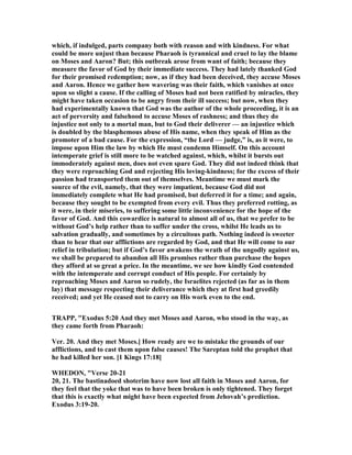 which, if indulged, parts company both with reason and with kindness. For what
could be more unjust than because Pharaoh is tyrannical and cruel to lay the blame
on Moses and Aaron? But; this outbreak arose from want of faith; because they
measure the favor of God by their immediate success. They had lately thanked God
for their promised redemption; now, as if they had been deceived, they accuse Moses
and Aaron. Hence we gather how wavering was their faith, which vanishes at once
upon so slight a cause. If the calling of Moses had not been ratified by miracles, they
might have taken occasion to be angry from their ill success; but now, when they
had experimentally known that God was the author of the whole proceeding, it is an
act of perversity and falsehood to accuse Moses of rashness; and thus they do
injustice not only to a mortal man, but to God their deliverer — an injustice which
is doubled by the blasphemous abuse of His name, when they speak of Him as the
promoter of a bad cause. For the expression, “the Lord — judge,” is, as it were, to
impose upon Him the law by which He must condemn Himself. On this account
intemperate grief is still more to be watched against, which, whilst it bursts out
immoderately against men, does not even spare God. They did not indeed think that
they were reproaching God and rejecting His loving-kindness; for the excess of their
passion had transported them out of themselves. Meantime we must mark the
source of the evil, namely, that they were impatient, because God did not
immediately complete what He had promised, but deferred it for a time; and again,
because they sought to be exempted from every evil. Thus they preferred rotting, as
it were, in their miseries, to suffering some little inconvenience for the hope of the
favor of God. And this cowardice is natural to almost all of us, that we prefer to be
without God’s help rather than to suffer under the cross, whilst He leads us to
salvation gradually, and sometimes by a circuitous path. othing indeed is sweeter
than to hear that our afflictions are regarded by God, and that He will come to our
relief in tribulation; but if God’s favor awakens the wrath of the ungodly against us,
we shall be prepared to abandon all His promises rather than purchase the hopes
they afford at so great a price. In the meantime, we see how kindly God contended
with the intemperate and corrupt conduct of His people. For certainly by
reproaching Moses and Aaron so rudely, the Israelites rejected (as far as in them
lay) that message respecting their deliverance which they at first had greedily
received; and yet He ceased not to carry on His work even to the end.
TRAPP, "Exodus 5:20 And they met Moses and Aaron, who stood in the way, as
they came forth from Pharaoh:
Ver. 20. And they met Moses.] How ready are we to mistake the grounds of our
afflictions, and to cast them upon false causes! The Sareptan told the prophet that
he had killed her son. [1 Kings 17:18]
WHEDO , "Verse 20-21
20, 21. The bastinadoed shoterim have now lost all faith in Moses and Aaron, for
they feel that the yoke that was to have been broken is only tightened. They forget
that this is exactly what might have been expected from Jehovah’s prediction.
Exodus 3:19-20.
 
