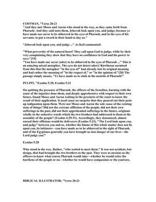COFFMA , "Verse 20-21
"And they met Moses and Aaron who stood in the way, as they came forth from
Pharaoh: And they said unto them, Jehovah look upon you, and judge; because ye
have made our savor to be abhorred in the eyes of Pharaoh, and in the eyes of his
servants, to put a sword in their hand to slay us."
"Jehovah look upon you, and judge ..." As Keil commented:
"What perversity of the natural heart! They call upon God to judge, while by their
very complaining they show that they have no confidence in God and his power to
save."[19]
"You have made our savor (odor) to be abhorred in the eyes of Pharaoh ..." This is
an amazing mixed metaphor. The eyes do not detect odors! Rawlinson surmised
from this that the metaphor "in the eyes of" had already lost its original meaning
and had rather the meaning of "in the respect of," or "in the opinion of."[20] The
passage simply means, "Ye have made us to stink in the nostrils of Pharaoh!"
PULPIT, "Exodus 5:20, Exodus 5:21
On quitting the presence of Pharaoh, the officers of the Israelites, burning with the
sense of the injustice done them, and deeply apprehensive with respect to their own
future, found Moses and Aaron waiting in the precincts of the court to know the
result of their application. It need cause no surprise that they poured out their pent-
up indignation upon them. Were not Moses and Aaron the sole cause of the existing
state of things? Did not the extreme affliction of the people, did not their own
sufferings in the past, did not their apprehended sufferings in the future, originate
wholly in the seductive words which the two brothers had addressed to them at the
assembly of the people? (Exodus 4:29-31). Accordingly, they denounced, almost
cursed their officious would-be deliverers (Exodus 5:21). "The Lord look upon you,
and judge" between you and us, whether the blame of this whole matter does not lie
upon you, its initiators—you have made us to be abhorred in the sight of Pharaoh,
and of the Egyptians generally you have brought us into danger of our lives—the
Lord judge you!"
Exodus 5:20
Who stood in the way. Rather, "who waited to meet them." It was not accident, but
design, that had brought the two brothers to the spot. They were as anxious as the
officers to know what course Pharaoh would take—whether he would relax the
burthens of the people or no—whether he would have compassion or the contrary.
BIBLICAL ILLUSTRATOR, "Verse 20-21
 