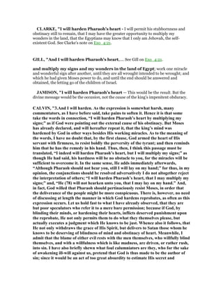CLARKE, "I will harden Pharaoh’s heart - I will permit his stubbornness and
obstinacy still to remain, that I may have the greater opportunity to multiply my
wonders in the land, that the Egyptians may know that I only am Jehovah, the self-
existent God. See Clarke’s note on Exo_4:21.
GILL, "And I will harden Pharaoh's heart,.... See Gill on Exo_4:21.
and multiply my signs and my wonders in the land of Egypt; work one miracle
and wonderful sign after another, until they are all wrought intended to be wrought; and
which he had given Moses power to do, and until the end should be answered and
obtained, the letting go of the children of Israel.
JAMISO , "I will harden Pharaoh’s heart — This would be the result. But the
divine message would be the occasion, not the cause of the king’s impenitent obduracy.
CALVI , "3.And I will harden. As the expression is somewhat harsh, many
commentators, as I have before said, take pains to soften it. Hence it is that some
take the words in connection, “I will harden Pharaoh’s heart by multiplying my
signs;” as if God were pointing out the external cause of his obstinacy. But Moses
has already declared, and will hereafter repeat it, that the king’s mind was
hardened by God in other ways besides His working miracles. As to the meaning of
the words, I have no doubt that, by the first clause, God armed the heart of His
servant with firmness, to resist boldly the perversity of the tyrant; and then reminds
him that he has the remedy in his hand. Thus, then, I think this passage must be
translated, “I indeed will harden Pharaoh’s heart, but I will multiply my signs;” as
though He had said, his hardness will be no obstacle to you, for the miracles will be
sufficient to overcome it. In the same sense, He adds immediately afterwards,
“Although Pharaoh should not hear you, still I will lay on my hand;” for thus, in my
opinion, the conjunctions should be resolved adversatively I do not altogether reject
the interpretation of others; “I will harden Pharaoh’s heart, that I may multiply my
signs;” and, “He (78) will not hearken unto you, that I may lay on my hand.” And,
in fact, God willed that Pharaoh should pertinaciously resist Moses, in order that
the deliverance of the people might be more conspicuous. There is, however, no need
of discussing at length the manner in which God hardens reprobates, as often as this
expression occurs. Let us hold fast to what I have already observed, that they are
but poor speculators who refer it to a mere bare permission; because if God, by
blinding their minds, or hardening their hearts, inflicts deserved punishment upon
the reprobate, He not only permits them to do what they themselves please, but
actually executes a judgment which He knows to be just. Whence also it follows, that
He not only withdraws the grace of His Spirit, but delivers to Satan those whom he
knows to be deserving of blindness of mind and obstinacy of heart. Meanwhile, I
admit that the blame of either evil rests with the men themselves, who willfully blind
themselves, and with a willfulness which is like madness, are driven, or rather rush,
into sin. I have also briefly shewn what foul calumniators are they, who for the sake
of awakening ill-will against us, pretend that God is thus made to be the author of
sin; since it would be an act of too great absurdity to estimate His secret and
 