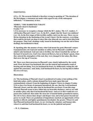 FOOT OTES:
(13) x. 22. The accurate Kalisch is therefore wrong in speaking of "The duration of
the first plague, a statement not made with regard to any of the subsequent
inflictions."--Commentary in loco.
ISBET, "THE HARDE ED TYRA T
‘Pharaoh’s heart is hardened.’
Exodus 7:14
I. It is necessary to recognise a change which the R.V. makes. The A.V. renders, ‘I
will harden Pharaoh’s heart’ (ver. 3); the R.V., simply that his ‘heart was stubborn’
(ver. 14). In the first stages of this terrible conflict, such was the case. There was no
Divine intention in the hardening of the tyrant’s heart. On the contrary, everything
that could be devised was done to show him who Jehovah was, and to turn him from
his purpose. That God’s dealings really issued in hardening was not the end of those
dealings, but incidental to them.
II. Speaking after the manner of men, what God meant for good, Pharaoh’s nature
transmuted into evil. God sent sunshine to soften, but in Pharaoh’s condition of
mind it only hardened. God sent rain to fertilise, but when it touched the surface of
his heart it turned to ice. God’s love showered flowers, but as in Dante’s poem, when
they entered the atmosphere of his soul, they were changed to hot ashes, like those
that cover the top of Vesuvius.
III. There were three processes in Pharaoh’s case, clearly indicated by the words
used. First, his heart was hardened; this was the natural and automatic result of
hearing and not doing. ext, he hardened his heart, by deliberately setting his will
against his conscience. And, lastly, God hardened his heart, by leaving him to follow
his own evil ways.
Illustrations
(1) ‘The hardening of Pharaoh’s heart is predicted in Exodus 4, but nothing of the
kind takes place, until a solemn demand has been made upon him and
contumeliously refused. From the beginning of chapter 5 down to chapter Exodus
9:34 we have two forms of statement intermixed; the one, that the Lord hardened
Pharaoh’s heart, and the other that he hardened his own heart. From this stage
onward, Pharaoh seems to have fallen into an incurable obstinacy; and we are told
in another place only that God hardened his heart. And so it is that would not ever
passes into could not; that under the stern law of mental habits grounded in nature,
the evil we have chosen takes deeper and deeper root, and at last passes beyond our
power to recall. There are gradations of impenitence marked; an opportunity of free
pardon is offered, and lighter punishments foreshadow the greater. When it is said
that Pharaoh hardened his heart, we are viewing the voluntary and human side;
when it is said that God hardened his heart, we see the judicial and penal.’
—W. E. Gladstone.
 
