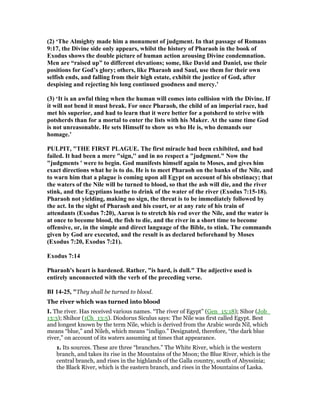 (2) ‘The Almighty made him a monument of judgment. In that passage of Romans
9:17, the Divine side only appears, whilst the history of Pharaoh in the book of
Exodus shows the double picture of human action arousing Divine condemnation.
Men are “raised up” to different elevations; some, like David and Daniel, use their
positions for God’s glory; others, like Pharaoh and Saul, use them for their own
selfish ends, and falling from their high estate, exhibit the justice of God, after
despising and rejecting his long continued goodness and mercy.’
(3) ‘It is an awful thing when the human will comes into collision with the Divine. If
it will not bend it must break. For once Pharaoh, the child of an imperial race, had
met his superior, and had to learn that it were better for a potsherd to strive with
potsherds than for a mortal to enter the lists with his Maker. At the same time God
is not unreasonable. He sets Himself to show us who He is, who demands our
homage.’
PULPIT, "THE FIRST PLAGUE. The first miracle had been exhibited, and had
failed. It had been a mere "sign,'' and in no respect a "judgment." ow the
"judgments ' were to begin. God manifests himself again to Moses, and gives him
exact directions what he is to do. He is to meet Pharaoh on the banks of the ile, and
to warn him that a plague is coming upon all Egypt on account of his obstinacy; that
the waters of the ile will be turned to blood, so that the ash will die, and the river
stink, and the Egyptians loathe to drink of the water of the river (Exodus 7:15-18).
Pharaoh not yielding, making no sign, the threat is to be immediately followed by
the act. In the sight of Pharaoh and his court, or at any rate of his train of
attendants (Exodus 7:20), Aaron is to stretch his rod over the ile, and the water is
at once to become blood, the fish to die, and the river in a short time to become
offensive, or, in the simple and direct language of the Bible, to stink. The commands
given by God are executed, and the result is as declared beforehand by Moses
(Exodus 7:20, Exodus 7:21).
Exodus 7:14
Pharaoh's heart is hardened. Rather, "is hard, is dull." The adjective used is
entirely unconnected with the verb of the preceding verse.
BI 14-25, "They shall be turned to blood.
The river which was turned into blood
I. The river. Has received various names. “The river of Egypt” (Gen_15:18); Sihor (Job_
13:3); Shihor (1Ch_13:5). Diodorus Siculus says: The Nile was first called Egypt. Best
and longest known by the term Nile, which is derived from the Arabic words Nil, which
means “blue,” and Nileh, which means “indigo.” Designated, therefore, “the dark blue
river,” on account of its waters assuming at times that appearance.
1. Its sources. These are three “branches.” The White River, which is the western
branch, and takes its rise in the Mountains of the Moon; the Blue River, which is the
central branch, and rises in the highlands of the Galla country, south of Abyssinia;
the Black River, which is the eastern branch, and rises in the Mountains of Laska.
 