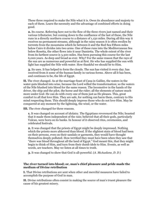 These three required to make the Nile what it is. Owes its abundance and majesty to
each of them. Learn the necessity and the advantage of combined efforts in doing
good.
2. Its course. Referring here not to the flow of the three rivers just named and their
various tributaries; but coming down to the confluence of the last of these, the Nile
runs in a directly northern course to a distance of 1,150 miles. During all this way it
receives no permanent streams, although in the rainy season it is often swollen by
torrents from the mountains which lie between it and the Red Sea Fifteen miles
below Cairo it divides into two arms. One of these runs into the Mediterranean Sea
below Rosetta, the other flows into it near Damietta. The whole extent of the river
from its farthest source is 3,300 miles. Has been pursuing this course for the last
6,000 years. As deep and broad as ever. Why? For the same reason that the rays of
the sun are as numerous and powerful as at first. He who has supplied the sun with
light has supplied the Nile with water. How thankful we should be to Him.
3. Its uses. It has helped to form the clouds. The sun has visited it every day; has
received from it some of the human family in various forms. Above all it has been,
and continues to be, the life of Egypt.
II. The river changed. As at the marriage-feast of Cana in Galilee, the waters in the
water-pots blushed into wine, because the Lord willed the transformation; so the waters
of the Nile blushed into blood for the same reason. The locomotive in the hands of the
driver, the ship and the pilot, the horse and the rider; all the elements of nature much
more under God. He can do with every one of them just as He pleases. This, great
comfort to all that love Him. They are safe, for nothing can harm them, contrary to His
mind respecting them. This should deeply impress those who do not love Him. May be
conquered at any moment by the lightning, the wind, or the water.
III. The river changed for three reasons.
1. It was changed on account of idolatry. The Egyptians reverenced the Nile; boasted
that it made them independent of the rain; believed that all their gods, particularly
Vulcan, were born on its banks. In honour of it observed rites, ceremonies, and
celebrated festivals.
2. It was changed that the priests of Egypt might be deeply impressed. Nothing
which the priests more abhorred than blood. If the slightest stain of blood had been
on their persons, even on their sandals or garments, they would have thought
themselves deeply polluted. How terrified they must have been when they saw that
“there was blood throughout all the land of Egypt.” God meant this, that they might
begin to think of Him, and turn from their dumb idols to Him. Events, as well as
words, are teachers. May we listen at all times to truth.
3. It was changed to show that God is all-powerful. (A. McAuslane, D. D.)
The river turned into blood; or, man’s chief pleasure and pride made the
medium of Divine retribution
I. That Divine retributions are sent when other and merciful measures have failed to
accomplish the purpose of God in man.
II. Divine retributions often consist in making the source of man’s truest pleasure the
cause of his greatest misery.
 