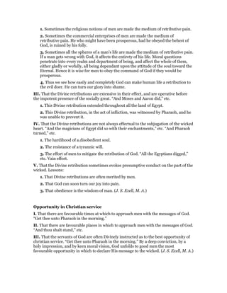 1. Sometimes the religious notions of men are made the medium of retributive pain.
2. Sometimes the commercial enterprises of men are made the medium of
retributive pain. He who might have been prosperous, had he obeyed the behest of
God, is ruined by his folly.
3. Sometimes all the spheres of a man’s life are made the medium of retributive pain.
If a man gets wrong with God, it affects the entirety of his life. Moral questions
penetrate into every realm and department of being, and affect the whole of them,
either gladly or wofully, all being dependant upon the attitude of the soul toward the
Eternal. Hence it is wise for men to obey the command of God if they would be
prosperous.
4. Thus we see how easily and completely God can make human life a retribution to
the evil doer. He can turn our glory into shame.
III. That the Divine retributions are extensive in their effect, and are operative before
the impotent presence of the socially great. “And Moses and Aaron did,” etc.
1. This Divine retribution extended throughout all the land of Egypt.
2. This Divine retribution, in the act of infliction, was witnessed by Pharaoh, and he
was unable to prevent it.
IV. That the Divine retributions are not always effectual to the subjugation of the wicked
heart. “And the magicians of Egypt did so with their enchantments,” etc. “And Pharaoh
turned,” etc.
1. The hardihood of a.disobedient soul.
2. The resistance of a tyrannic will.
3. The effort of men to mitigate the retribution of God. “All the Egyptians digged,”
etc. Vain effort.
V. That the Divine retribution sometimes evokes presumptive conduct on the part of the
wicked. Lessons:
1. That Divine retributions are often merited by men.
2. That God can soon turn our joy into pain.
3. That obedience is the wisdom of man. (J. S. Exell, M. A.)
Opportunity in Christian service
I. That there are favourable times at which to approach men with the messages of God.
“Get thee unto Pharaoh in the morning.”
II. That there are favourable places in which to approach men with the messages of God.
“And thou shalt stand,” etc.
III. That the servants of God are often Divinely instructed as to the best opportunity of
christian service. “Get thee unto Pharaoh in the morning.” By a deep conviction, by a
holy impression, and by keen moral vision, God unfolds to good men the most
favourable opportunity in which to declare His message to the wicked. (J. S. Exell, M. A.)
 