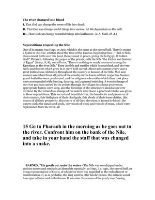 The river changed into blood
I. That God can change the scene of life into death.
II. That God can change useful things into useless. All life dependent on His will.
III. That God can change beautiful things into loathsome. (J. S. Exell, M. A.)
Superstitions respecting the Nile
One of its names was Hapi, or Apis, which is the same as the sacred bull. There is extant
a hymn to the Nile, written about the time of the Exodus, beginning thus—“Hail, O Nile,
thou comest forth over this ]and, thou comest in peace, giving life to Egypt, O hidden
God!” Plutarch, following the jargon of the priests, calls the Nile “the Father and Saviour
of Egypt” (Symp. 8, 8); and affirms, “There is nothing so much honoured among the
Egyptians as the river Nile.” Even the fish and reptiles which it nourished, and the very
reeds and flowers which grew in it, were held sacred. About midsummer every year a
great festival was celebrated throughout the country in honour of the Nile. Men and
women assembled from all parts of the country in the towns of their respective Nomes;
grand festivities were proclaimed, and the religious solemnities which then took place
were accompanied with feasting, dancing, and a general rejoicing. A wooden image of
the river god was carried by the priests through the villages in solemn procession,
appropriate hymns were sung, and the blessings of the anticipated inundation were
invoked. By the miraculous change of the waters into blood, a practical rebuke was given
to these superstitions. This sacred and beautiful river, the benefactor and preserver of
their country, this birthplace of their chief gods, this abode of their lesser deities, this
source of all their prosperity, this centre of all their devotion, is turned to blood: the
waters stink; the canals and pools, the vessels of wood and vessels of stone, which were
replenished from the river, all
15 Go to Pharaoh in the morning as he goes out to
the river. Confront him on the bank of the ile,
and take in your hand the staff that was changed
into a snake.
BAR ES, "He goeth out unto the water - The Nile was worshipped under
various names and symbols; at Memphis especially, as Hapi, i. e. Apis, the sacred bull, or
living representation of Osiris, of whom the river was regarded as the embodiment or
manifestation. If, as is probable, the king went to offer his devotions, the miracle would
have special force and suitableness. It was also the season of the yearly overflowing,
 