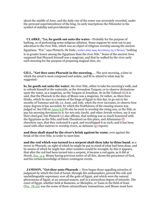 about the middle of June; and the daily rise of the water was accurately recorded, under
the personal superintendence of the king. In early inscriptions the Nilometer is the
symbol of stability and providential care.
CLARKE, "Lo, he goeth out unto the water - Probably for the purpose of
bathing, or of performing some religious ablution. Some suppose he went out to pay
adoration to the river Nile, which was an object of religious worship among the ancient
Egyptians. “For,” says Plutarch, De Iside., ουδεν οᆓτω τιµη Αιγυπτιοις ᆞς ᆇ Νειλος “nothing
is in greater honor among the Egyptians than the river Nile.” Some of the ancient Jews
supposed that Pharaoh himself was a magician, and that he walked by the river early
each morning for the purpose of preparing magical rites, etc.
GILL, "Get thee unto Pharaoh in the morning,.... The next morning, a time in
which the mind is most composed and sedate, and fit to attend to what may be
suggested:
lo, he goeth out unto the water; the river Nile, either to take his morning's walk, and
to refresh himself at the waterside, as the Jerusalem Targum; or to observe divinations
upon the water, as a magician, as the Targum of Jonathan. So in the Talmud (d) it is
said, that the Pharaoh in the days of Moses was a magician. Or rather, as Aben Ezra
thinks, which he says is a custom of the kings of Egypt to this day, to go out in the
months of Tammuz and Ab, i.e. June, and July, when the river increases, to observe how
many degrees it has ascended, by which the fruitfulness of the ensuing season was
judged of. See Gill on Amos 8:8 Or else he went to worship the rising sun, or the Nile, to
pay his morning devotions to it: for not only Jarchi, and other Jewish writers, say it was
their chief god, but Plutarch (e) also affirms, that nothing was so much honoured with
the Egyptians as the Nile; and both Theodoret on this place, and Athanasius (f)
elsewhere says, that they reckoned it a god, and worshipped it as such; and it has been
usual with other nations to worship rivers, as Aelianus (g) reports:
and thou shall stand by the river's brink against he come; over against the
brink of the river Nile, in order to meet him:
and the rod which was turned to a serpent shalt thou take in thine hand; as a
terror to Pharaoh, on sight of which he might be put in mind of what had been done, and
by means of which he might fear other wonders would be wrought; by this it appears,
that after the rod had been turned into a serpent, it became a rod again, as it did at
Horeb, Exo_4:4. Moses having previous notice of all this, shows the prescience of God,
and his certain knowledge of future contingent events.
JAMISO , "Get thee unto Pharaoh — Now began those appalling miracles of
judgment by which the God of Israel, through His ambassadors, proved His sole and
unchallengeable supremacy over all the gods of Egypt, and which were the natural
phenomena of Egypt, at an unusual season, and in a miraculous degree of intensity. The
court of Egypt, whether held at Rameses, or Memphis, or Tanis in the field of Zoan
(Psa_78:12), was the scene of those extraordinary transactions, and Moses must have
 