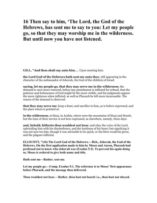 16 Then say to him, ‘The Lord, the God of the
Hebrews, has sent me to say to you: Let my people
go, so that they may worship me in the wilderness.
But until now you have not listened.
GILL, "And thou shalt say unto him,.... Upon meeting him:
the Lord God of the Hebrews hath sent me unto thee; still appearing in the
character of the ambassador of Jehovah, the God of the children of Israel:
saying, let my people go, that they may serve me in the wilderness; the
demand is once more renewed, before any punishment is inflicted for refusal, that the
patience and forbearance of God might be the more visible, and his judgments appear
the more righteous when inflicted, as well as Pharaoh be left more inexcusable. The
reason of the demand is observed:
that they may serve me; keep a feast, and sacrifice to him, as is before expressed, and
the place where is pointed at:
in the wilderness; at Sinai, in Arabia, where were the mountains of Sinai and Horeb;
but the time of their service is not here expressed, as elsewhere, namely, three days:
and, behold, hitherto thou wouldest not hear; and obey the voice of the Lord,
upbraiding him with his disobedience, and the hardness of his heart; but signifying it
was not now too late, though it was advisable to be quick, or the blow would be given,
and the plagues inflicted.
ELLICOTT, "(16) The Lord God of the Hebrews.—Heb., Jehovah, the God of the
Hebrews. On the first application made to him by Moses and Aaron, Pharaoh had
professed not to know who Jehovah was (Exodus 5:2). To prevent his again doing
so, Moses is ordered to give both name and title.
Hath sent me—Rather, sent me.
Let my people go.—Comp. Exodus 5:1. The reference is to Moses’ first appearance
before Pharaoh, and the message then delivered.
Thou wouldest not hear.—Rather, thou hast not heard: i.e., thou hast not obeyed.
 