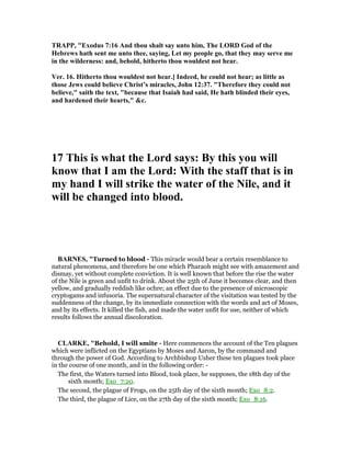 TRAPP, "Exodus 7:16 And thou shalt say unto him, The LORD God of the
Hebrews hath sent me unto thee, saying, Let my people go, that they may serve me
in the wilderness: and, behold, hitherto thou wouldest not hear.
Ver. 16. Hitherto thou wouldest not hear.] Indeed, he could not hear; as little as
those Jews could believe Christ’s miracles, John 12:37. "Therefore they could not
believe," saith the text, "because that Isaiah had said, He hath blinded their eyes,
and hardened their hearts," &c.
17 This is what the Lord says: By this you will
know that I am the Lord: With the staff that is in
my hand I will strike the water of the ile, and it
will be changed into blood.
BAR ES, "Turned to blood - This miracle would bear a certain resemblance to
natural phenomena, and therefore be one which Pharaoh might see with amazement and
dismay, yet without complete conviction. It is well known that before the rise the water
of the Nile is green and unfit to drink. About the 25th of June it becomes clear, and then
yellow, and gradually reddish like ochre; an effect due to the presence of microscopic
cryptogams and infusoria. The supernatural character of the visitation was tested by the
suddenness of the change, by its immediate connection with the words and act of Moses,
and by its effects. It killed the fish, and made the water unfit for use, neither of which
results follows the annual discoloration.
CLARKE, "Behold, I will smite - Here commences the account of the Ten plagues
which were inflicted on the Egyptians by Moses and Aaron, by the command and
through the power of God. According to Archbishop Usher these ten plagues took place
in the course of one month, and in the following order: -
The first, the Waters turned into Blood, took place, he supposes, the 18th day of the
sixth month; Exo_7:20.
The second, the plague of Frogs, on the 25th day of the sixth month; Exo_8:2.
The third, the plague of Lice, on the 27th day of the sixth month; Exo_8:16.
 